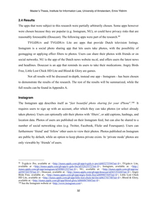 Master’s Thesis, Institute for Information Law, University of Amsterdam, Emre Yildirim


2.4 Results
The apps that were subject to this research were partially arbitrarily chosen. Some apps however
were chosen because they are popular (e.g. Instagram, NU), or could have privacy risks that are
reasonably foreseeable (Dosecast). The following apps were part of the research. 99
        TVGiDS.tv and TVGiDS.tv Lite are apps that provide Dutch television listings.
Instagram is a social photo sharing app that lets users take photos, with the possibility of
geotagging or applying effect filters to photos. Users can share their photos with friends or on
social networks. NU is the app of the Dutch news website nu.nl, and offers users the latest news
and headlines. Dosecast is an app that reminds its users to take their medications. Angry Birds
Free, Little Lost Chick HD Lite and Blood & Glory are games.
        Not all results will be discussed in-depth, instead one app - Instagram - has been chosen
to demonstrate the results of the research. The rest of the results will be summarized, while the
full results can be found in Appendix A.


Instagram
The Instagram app describes itself as “fast beautiful photo sharing for your iPhone”.100 It
requires users to sign up with an account, after which they can take photos (or select already
taken photos). Users can optionally edit their photos with ‘filters’, or add captions, hashtags, and
location data. Photos of users are published on their Instagram feed, but can also be shared to a
number of social networking sites (e.g. Twitter, Facebook, Flickr and Foursquare). Users can
furthermore ‘friend’ and ‘follow’ other users to view their photos. Photos published on Instagram
are public by default, while an option to keep photos private exists. In ‘private mode’ photos are
only viewable by ‘friends’ of users.




99  Tvgids.tv Pro, available at: <http://itunes.apple.com/gb/app/tvgids.tv-pro/id485275594?mt=8>; TVgids.tv Lite,
available at <http://itunes.apple.com/gb/app/tv-gids-lite/id332625572?mt=8>; Instagram, available at: <http://
itunes.apple.com/gb/app/instagram/id389801252?mt=8>; NU, available at: <http://itunes.apple.com/gb/app/nu/
id294726570?mt=8>; Dosecast, available at: <http://itunes.apple.com/gb/app/dosecast/id365191644?mt=8>; Angry
Birds Free, available at:, <http://itunes.apple.com/gb/app/angry-birds-free/id409807569?mt=8>; Little Lost Chick
HD Lite, available at: <http://itunes.apple.com/gb/app/little-lost-chick-hd-lite/id463743740?mt=8>; Blood & Glory,
available at: <http://itunes.apple.com/gb/app/blood-glory/id466067444?mt=8>.
100 See the Instagram website at <http://www.instagram.com>.



                                                       32
 