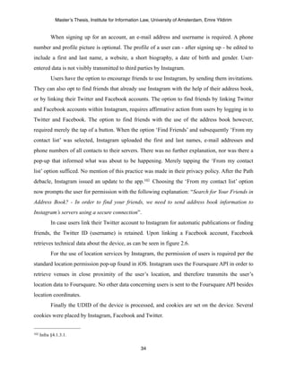 Master’s Thesis, Institute for Information Law, University of Amsterdam, Emre Yildirim


            When signing up for an account, an e-mail address and username is required. A phone
number and profile picture is optional. The profile of a user can - after signing up - be edited to
include a first and last name, a website, a short biography, a date of birth and gender. User-
entered data is not visibly transmitted to third parties by Instagram.
            Users have the option to encourage friends to use Instagram, by sending them invitations.
They can also opt to find friends that already use Instagram with the help of their address book,
or by linking their Twitter and Facebook accounts. The option to find friends by linking Twitter
and Facebook accounts within Instagram, requires affirmative action from users by logging in to
Twitter and Facebook. The option to find friends with the use of the address book however,
required merely the tap of a button. When the option ‘Find Friends’ and subsequently ‘From my
contact list’ was selected, Instagram uploaded the first and last names, e-mail addresses and
phone numbers of all contacts to their servers. There was no further explanation, nor was there a
pop-up that informed what was about to be happening. Merely tapping the ‘From my contact
list’ option sufficed. No mention of this practice was made in their privacy policy. After the Path
debacle, Instagram issued an update to the app.102 Choosing the ‘From my contact list’ option
now prompts the user for permission with the following explanation: “Search for Your Friends in
Address Book? - In order to find your friends, we need to send address book information to
Instagram’s servers using a secure connection”.
            In case users link their Twitter account to Instagram for automatic publications or finding
friends, the Twitter ID (username) is retained. Upon linking a Facebook account, Facebook
retrieves technical data about the device, as can be seen in figure 2.6.
            For the use of location services by Instagram, the permission of users is required per the
standard location permission pop-up found in iOS. Instagram uses the Foursquare API in order to
retrieve venues in close proximity of the user’s location, and therefore transmits the user’s
location data to Foursquare. No other data concerning users is sent to the Foursquare API besides
location coordinates.
            Finally the UDID of the device is processed, and cookies are set on the device. Several
cookies were placed by Instagram, Facebook and Twitter.


102   Infra §4.1.3.1.

                                                       34
 
