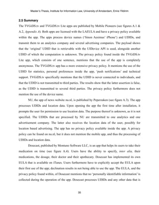 Master’s Thesis, Institute for Information Law, University of Amsterdam, Emre Yildirim


2.5 Summary
The TVGiDS.tv and TVGiDS.tv Lite apps are published by Mobile Pioneers (see figures A.1 &
A.2, Appendix A). Both apps are licensed with the LAEULA and have a privacy policy available
within the app. The apps process device names (‘Sinon Aesimus’ iPhone’) and UDIDs, and
transmit them to an analytics company and several advertising companies. The payload shows
that the ‘original’ UDID that is retrievable with the UIDevice API is used, alongside another
UDID of which the computation is unknown. The privacy policy found inside the TVGiDS.tv
Lite app, which consists of one sentence, mentions that the use of the app is completely
anonymous. The TVGiDS.tv app has a more extensive privacy policy. It mentions the use of the
UDID for statistics, personal preferences inside the app, ‘push notifications’ and technical
support. TVGiDS.tv specifically mentions that the UDID is never connected to individuals, and
that the UDID is not transmitted to third parties. The results show that the latter assertion is false,
as the UDID is transmitted to several third parties. The privacy policy furthermore does not
mention the use of the device name.
       NU, the app of news website nu.nl, is published by Peperzaken (see figure A.3). The app
processes UDIDs and location data. Upon opening the app the first time after installation, it
prompts the user for permission to use location data. The purpose thereof is unknown, as it is not
specified. The UDIDs that are processed by NU are transmitted to one analytics and one
advertisement company. The latter also receives the location data of the user, possibly for
location based advertising. The app has no privacy policy available inside the app. A privacy
policy can be found on nu.nl, but it does not mention the mobile app, and thus the processing of
UDIDs and location data.
       Dosecast, published by Montuno Software LLC, is an app that helps its users to take their
medication on time (see figure A.4). Users have the ability to specify, inter alia, their
medications, the dosage, their doctor and their apothecary. Dosecast has implemented its own
EULA that is available on iTunes. Users furthermore have to explicitly accept the EULA upon
their first use of the app; declination results in not being able to use the app. The EULA, and the
privacy policy found within, of Dosecast mentions that no ‘personally identifiable information’ is
collected during the operation of the app. Dosecast processes UDIDs and any other data that is



                                                   35
 