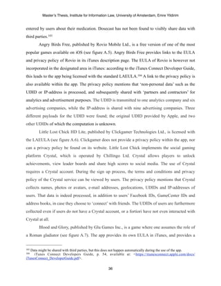 Master’s Thesis, Institute for Information Law, University of Amsterdam, Emre Yildirim


entered by users about their medication. Dosecast has not been found to visibly share data with
third parties.103
        Angry Birds Free, published by Rovio Mobile Ltd., is a free version of one of the most
popular games available on iOS (see figure A.5). Angry Birds Free provides links to the EULA
and privacy policy of Rovio in its iTunes description page. The EULA of Rovio is however not
incorporated in the designated area in iTunes: according to the iTunes Connect Developer Guide,
this leads to the app being licensed with the standard LAEULA.104 A link to the privacy policy is
also available within the app. The privacy policy mentions that ‘non-personal data’ such as the
UDID or IP-address is processed, and subsequently shared with ‘partners and contractors’ for
analytics and advertisement purposes. The UDID is transmitted to one analytics company and six
advertising companies, while the IP-address is shared with nine advertising companies. Three
different payloads for the UDID were found; the original UDID provided by Apple, and two
other UDIDs of which the computation is unknown.
        Little Lost Chick HD Lite, published by Clickgamer Technologies Ltd., is licensed with
the LAEULA (see figure A.6). Clickgamer does not provide a privacy policy within the app, nor
can a privacy policy be found on its website. Little Lost Chick implements the social gaming
platform Crystal, which is operated by Chillingo Ltd. Crystal allows players to unlock
achievements, view leader boards and share high scores to social media. The use of Crystal
requires a Crystal account. During the sign up process, the terms and conditions and privacy
policy of the Crystal service can be viewed by users. The privacy policy mentions that Crystal
collects names, photos or avatars, e-mail addresses, geolocations, UDIDs and IP-addresses of
users. That data is indeed processed, in addition to users’ Facebook IDs, GameCenter IDs and
address books, in case they choose to ‘connect’ with friends. The UDIDs of users are furthermore
collected even if users do not have a Crystal account, or a fortiori have not even interacted with
Crystal at all.
        Blood and Glory, published by Glu Games Inc., is a game where one assumes the role of
a Roman gladiator (see figure A.7). The app provides its own EULA in iTunes, and provides a


103Data might be shared with third parties, but this does not happen automatically during the use of the app.
104  iTunes Connect Developers Guide, p. 54, available at: <https://itunesconnect.apple.com/docs/
iTunesConnect_DeveloperGuide.pdf>.

                                                     36
 