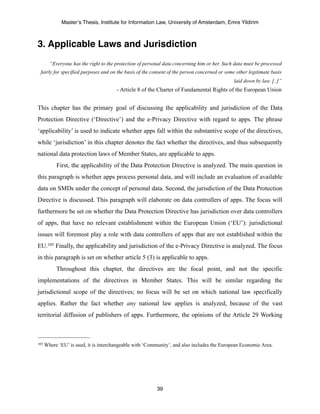 Master’s Thesis, Institute for Information Law, University of Amsterdam, Emre Yildirim



3. Applicable Laws and Jurisdiction
        “Everyone has the right to the protection of personal data concerning him or her. Such data must be processed
 fairly for specified purposes and on the basis of the consent of the person concerned or some other legitimate basis
                                                                                              laid down by law. [..]”
                                       - Article 8 of the Charter of Fundamental Rights of the European Union


This chapter has the primary goal of discussing the applicability and jurisdiction of the Data
Protection Directive (‘Directive’) and the e-Privacy Directive with regard to apps. The phrase
‘applicability’ is used to indicate whether apps fall within the substantive scope of the directives,
while ‘jurisdiction’ in this chapter denotes the fact whether the directives, and thus subsequently
national data protection laws of Member States, are applicable to apps.
           First, the applicability of the Data Protection Directive is analyzed. The main question in
this paragraph is whether apps process personal data, and will include an evaluation of available
data on SMDs under the concept of personal data. Second, the jurisdiction of the Data Protection
Directive is discussed. This paragraph will elaborate on data controllers of apps. The focus will
furthermore be set on whether the Data Protection Directive has jurisdiction over data controllers
of apps, that have no relevant establishment within the European Union (‘EU’): jurisdictional
issues will foremost play a role with data controllers of apps that are not established within the
EU.105 Finally, the applicability and jurisdiction of the e-Privacy Directive is analyzed. The focus
in this paragraph is set on whether article 5 (3) is applicable to apps.
           Throughout this chapter, the directives are the focal point, and not the specific
implementations of the directives in Member States. This will be similar regarding the
jurisdictional scope of the directives; no focus will be set on which national law specifically
applies. Rather the fact whether any national law applies is analyzed, because of the vast
territorial diffusion of publishers of apps. Furthermore, the opinions of the Article 29 Working



105   Where ‘EU’ is used, it is interchangeable with ‘Community’, and also includes the European Economic Area.




                                                          39
 