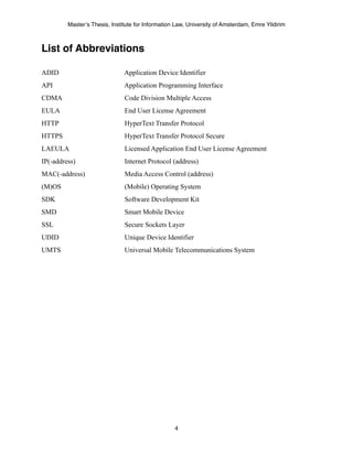 Master’s Thesis, Institute for Information Law, University of Amsterdam, Emre Yildirim



List of Abbreviations

ADID                           Application Device Identifier
API                            Application Programming Interface
CDMA                           Code Division Multiple Access
EULA                           End User License Agreement
HTTP                           HyperText Transfer Protocol
HTTPS                          HyperText Transfer Protocol Secure
LAEULA                         Licensed Application End User License Agreement
IP(-address)                   Internet Protocol (address)
MAC(-address)                  Media Access Control (address)
(M)OS                          (Mobile) Operating System
SDK                            Software Development Kit
SMD                            Smart Mobile Device
SSL                            Secure Sockets Layer
UDID                           Unique Device Identifier
UMTS                           Universal Mobile Telecommunications System




                                                   4
 
