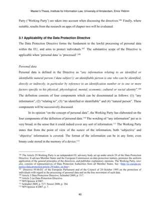 Master’s Thesis, Institute for Information Law, University of Amsterdam, Emre Yildirim


Party (‘Working Party’) are taken into account when discussing the directives.106 Finally, where
suitable, results from the research on apps of chapter two will be evaluated.


3.1 Applicability of the Data Protection Directive
The Data Protection Directive forms the fundament to the lawful processing of personal data
within the EU, and aims to protect individuals.107 The substantive scope of the Directive is
applicable when ‘personal data’ is ‘processed’.108


Personal data
Personal data is defined in the Directive as “any information relating to an identified or
identifiable natural person (‘data subject’); an identifiable person is one who can be identified,
directly or indirectly, in particular by reference to an identification number or to one or more
factors specific to his physical, physiological, mental, economic, cultural or social identity”.109
The definition consists of four components which can be disseminated as follows: (1) “any
information”, (2) “relating to”, (3) “an identified or identifiable” and (4) “natural person”. These
components will be successively discussed.
         In its opinion “on the concept of personal data”, the Working Party has elaborated on the
four components of the definition of personal data.110 The wording of “any information” per se is
very broad, in the sense that it could indeed cover any sort of information.111 The Working Party
states that from the point of view of the nature of the information, both ‘subjective’ and
‘objective’ information is covered. The format of the information can be in any form; even
binary code stored in the memory of a device.112



106 The Article 29 Working Party is an independent EU advisory body set up under article 29 of the Data Protection
Directive. It advises Member States and the European Commission on data protection matters, promotes the uniform
application of the general principles of the directives, and publishes explanatory opinions. The Working Party, inter
alia, consists of representatives of Data Protection Authorities from all Member States. See <http://ec.europa.eu/
justice/data-protection/article-29/index_en.htm>.
107 Directive 95/46/EC of the European Parliament and of the Council of 24 October 1995 on the protection of

individuals with regard to the processing of personal data and on the free movement of such data.
108 Article 3 Data Protection Directive; Schnabel 2009, p. 517.
109 Article 2 (a) Data Protection Directive.
110 WP Opinion 4/2007.
111 Schnabel 2009, p. 517; Nouwt 2008, p. 384.
112 WP Opinion 4/2007, p. 7.



                                                         40
 