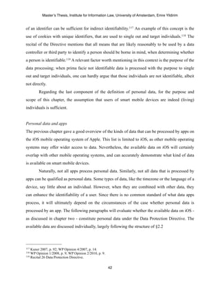 Master’s Thesis, Institute for Information Law, University of Amsterdam, Emre Yildirim


of an identifier can be sufficient for indirect identifiability.117 An example of this concept is the
use of cookies with unique identifiers, that are used to single out and target individuals. 118 The
recital of the Directive mentions that all means that are likely reasonably to be used by a data
controller or third party to identify a person should be borne in mind, when determining whether
a person is identifiable.119 A relevant factor worth mentioning in this context is the purpose of the
data processing; when prima facie not identifiable data is processed with the purpose to single
out and target individuals, one can hardly argue that those individuals are not identifiable, albeit
not directly.
        Regarding the last component of the definition of personal data, for the purpose and
scope of this chapter, the assumption that users of smart mobile devices are indeed (living)
individuals is sufficient.


Personal data and apps
The previous chapter gave a good overview of the kinds of data that can be processed by apps on
the iOS mobile operating system of Apple. This list is limited to iOS, as other mobile operating
systems may offer wider access to data. Nevertheless, the available data on iOS will certainly
overlap with other mobile operating systems, and can accurately demonstrate what kind of data
is available on smart mobile devices.
        Naturally, not all apps process personal data. Similarly, not all data that is processed by
apps can be qualified as personal data. Some types of data, like the timezone or the language of a
device, say little about an individual. However, when they are combined with other data, they
can enhance the identifiability of a user. Since there is no common standard of what data apps
process, it will ultimately depend on the circumstances of the case whether personal data is
processed by an app. The following paragraphs will evaluate whether the available data on iOS -
as discussed in chapter two - constitute personal data under the Data Protection Directive. The
available data are discussed individually, largely following the structure of §2.2




117 Kuner 2007, p. 92; WP Opinion 4/2007, p. 14.
118 WP Opinion 1/2008, p. 9; WP Opinion 2/2010, p. 9.
119 Recital 26 Data Protection Directive.



                                                        42
 