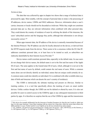 Master’s Thesis, Institute for Information Law, University of Amsterdam, Emre Yildirim


Technical data
         The data that was collected by apps in chapter two shows that a range of technical data is
processed by apps. Most notably, with the concept of personal data in mind, is the processing of
IP-addresses, device names, UDIDs and MAC-addresses. However, information about a user’s
carrier, timezone or locale should not be discarded as irrelevant. While they might not constitute
personal data per se, they are relevant information when combined with other personal data.
They could denote the country of residence of users by utilizing the details of the timezone, the
users’ subscribed carriers and the language they prefer, although that information is not always
necessarily correct. 120
         When apps transmit data, the IP-address of the device is naturally transmitted because of
the Internet Protocol. The IP-address can also be locally detected on the device, or derived from
the HTTP-requests made from the device. There seems to be a consensus within the EU that IP-
addresses constitute personal data, or at least have to be treated as such, as subscribers are
indirectly identifiable by their Internet Access Provider.121
         Device names could constitute personal data, especially in the default state. In case users
do not change their device names, the default name is set to the first and last name of the Apple
ID of users. The same applies to the GameCenter ID of users, which, although it is not set to the
first and last name of users by default, could contain the real name of users. While a common
name alone can not directly identify an individual, names that are unique could certainly do so.
A common name could also identify an individual if it is combined with other available data (e.g.
date of birth and timezone which can denote the user’s country of residence).
         The UDID is intrinsically the ultimate tracking tool present on iDevices. Similar to
tracking cookies, it is a tool that specifically allows the tracking of users on smart mobile
devices. Unlike cookies though, the UDID can not be deleted or altered by users. It is also not
possible for users to control access to the UDID by apps or any subsequent transmission to third
parties by apps. It is therefore no surprise that the use of the UDIDs by apps and the transmission


120 My device for example deliberately has the timezone of another European city than the one I reside in, albeit one
that is in the same timezone. I have been roaming with my carrier for a long time, while the carrier data reflects the
SIM-card that is in use. Finally I prefer to use English on my devices instead of my native tongue.
121 V.E. Yildirim, ‘IP-adressen als persoonsgegevens. Zonder meer het geval?’, 2011; WP Privacy on the Internet, p.

21; WP Opinion 4/2007, p. 16; WP Opinion 1/2008, p. 8; WP Opinion 2/2010, p. 9.

                                                         43
 