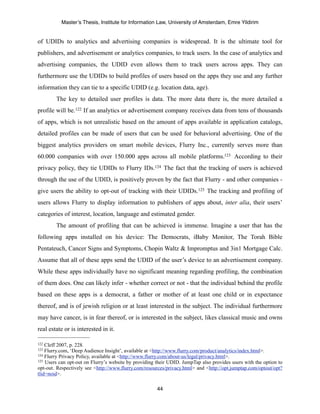 Master’s Thesis, Institute for Information Law, University of Amsterdam, Emre Yildirim


of UDIDs to analytics and advertising companies is widespread. It is the ultimate tool for
publishers, and advertisement or analytics companies, to track users. In the case of analytics and
advertising companies, the UDID even allows them to track users across apps. They can
furthermore use the UDIDs to build profiles of users based on the apps they use and any further
information they can tie to a specific UDID (e.g. location data, age).
        The key to detailed user profiles is data. The more data there is, the more detailed a
profile will be.122 If an analytics or advertisement company receives data from tens of thousands
of apps, which is not unrealistic based on the amount of apps available in application catalogs,
detailed profiles can be made of users that can be used for behavioral advertising. One of the
biggest analytics providers on smart mobile devices, Flurry Inc., currently serves more than
60.000 companies with over 150.000 apps across all mobile platforms.123 According to their
privacy policy, they tie UDIDs to Flurry IDs.124 The fact that the tracking of users is achieved
through the use of the UDID, is positively proven by the fact that Flurry - and other companies -
give users the ability to opt-out of tracking with their UDIDs.125 The tracking and profiling of
users allows Flurry to display information to publishers of apps about, inter alia, their users’
categories of interest, location, language and estimated gender.
        The amount of profiling that can be achieved is immense. Imagine a user that has the
following apps installed on his device: The Democrats, iBaby Monitor, The Torah Bible
Pentateuch, Cancer Signs and Symptoms, Chopin Waltz & Impromptus and 3in1 Mortgage Calc.
Assume that all of these apps send the UDID of the user’s device to an advertisement company.
While these apps individually have no significant meaning regarding profiling, the combination
of them does. One can likely infer - whether correct or not - that the individual behind the profile
based on these apps is a democrat, a father or mother of at least one child or in expectance
thereof, and is of jewish religion or at least interested in the subject. The individual furthermore
may have cancer, is in fear thereof, or is interested in the subject, likes classical music and owns
real estate or is interested in it.

122 Cleff 2007, p. 228.
123 Flurry.com, ‘Deep Audience Insight’, available at <http://www.flurry.com/product/analytics/index.html>.
124 Flurry Privacy Policy, available at <http://www.flurry.com/about-us/legal/privacy.html>.
125 Users can opt-out on Flurry’s website by providing their UDID. JumpTap also provides users with the option to

opt-out. Respectively see <http://www.flurry.com/resources/privacy.html> and <http://opt.jumptap.com/optout/opt?
tlid=noid>.

                                                       44
 