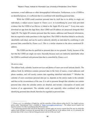 Master’s Thesis, Institute for Information Law, University of Amsterdam, Emre Yildirim


usernames, e-mail addresses or other demographical information. Furthermore, to tie a UDID to
an identified person, it is sufficient that it is combined with identifying personal data.
         While the UDID could constitute personal data by itself due to its ability to single out
individuals, a subject access request to iTunes s.a.r.l. in Luxembourg by yours truly provided
evidence that the UDID of an iDevice is linked to the Apple ID of its user.131 Every time users
download an app from the App Store, their UDID and IP-address are processed alongside their
Apple ID. The Apple ID contains personal data like names, addresses and financial information,
that are required to make purchases in the App Store. The UDID is therefore linked to an directly
identifiable individual, and can be used to indirectly identify an individual by combining it with
personal data controlled by iTunes s.a.r.l. This is a similar situation to the above mentioned IP-
address.
         The UDID can thus be qualified as personal data on two grounds. Firstly, because of the
fact that the UDID can single out users. Secondly because users are indirectly identifiable when
the UDID is combined with personal data that is controlled by iTunes s.a.r.l.


On-device data
The address book, calendar, location services and photos of users can reveal intricate details. The
address book by definition contains personal data in the form of names, e-mail addresses and
phone numbers, and will mostly contain data regarding identified individuals.132 Whether the
calendar of users constitutes personal data per se, depends on the entries made in the calendar
and thus on the circumstances of the case. It is safe to presume though that calendars can contain
personal data when the calendar entries are detailed, and include a description of names and
location of an appointment. The calendar could, and especially when combined with other
identifying personal data should, therefore be regarded as personal data.




131 iTunes s.a.r.l. is a subsidiary of Apple Inc. and the controller of data subjects within the EU. See Apple’s privacy
policy under ‘International Users’, available at <https://www.apple.com/privacy/>. The subject access request was
based on article 26 of the Luxembourg Data Protection Act.
132 An interesting question that will not be discussed is whether apps can receive consent from the user (to which the

address book belongs) to process the personal data of the people that are in the address book, as it is primarily the
personal data of the contacts that are being processed, and not of the user itself.

                                                          46
 