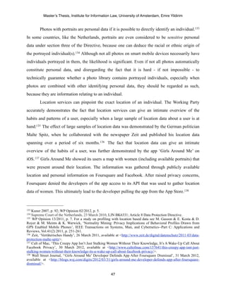 Master’s Thesis, Institute for Information Law, University of Amsterdam, Emre Yildirim


        Photos with portraits are personal data if it is possible to directly identify an individual.133
In some countries, like the Netherlands, portraits are even considered to be sensitive personal
data under section three of the Directive, because one can deduce the racial or ethnic origin of
the portrayed individual(s).134 Although not all photos on smart mobile devices necessarily have
individuals portrayed in them, the likelihood is significant. Even if not all photos automatically
constitute personal data, and disregarding the fact that it is hard - if not impossible - to
technically guarantee whether a photo library contains portrayed individuals, especially when
photos are combined with other identifying personal data, they should be regarded as such,
because they are information relating to an individual.
        Location services can pinpoint the exact location of an individual. The Working Party
accurately demonstrates the fact that location services can give an intimate overview of the
habits and patterns of a user, especially when a large sample of location data about a user is at
hand.135 The effect of large samples of location data was demonstrated by the German politician
Malte Spitz, when he collaborated with the newspaper Zeit and published his location data
spanning over a period of six months. 136 The fact that location data can give an intimate
overview of the habits of a user, was further demonstrated by the app ‘Girls Around Me’ on
iOS.137 Girls Around Me showed its users a map with women (including available portraits) that
were present around their location. The information was gathered through publicly available
location and personal information on Foursquare and Facebook. After raised privacy concerns,
Foursquare denied the developers of the app access to its API that was used to gather location
data of women. This ultimately lead to the developer pulling the app from the App Store.138



133 Kuner 2007, p. 92; WP Opinion 02/2012, p. 5.
134 Supreme Court of the Netherlands, 23 March 2010, LJN BK6331; Article 8 Data Protection Directive.
135 WP Opinion 13/2011, p. 7. For a study on profiling with location based data see M. Gasson & E. Kosta & D.

Royer & M. Meints & K. Warwick, ‘Normality Mining: Privacy Implications of Behavioral Profiles Drawn from
GPS Enabled Mobile Phones’, IEEE Transactions on Systems, Man, and Cybernetics--Part C: Applications and
Reviews, Vol.41(2) 2011, p. 251-261.
136 Zeit, ‘Verräterisches Handy’, 26 March 2011, available at <http://www.zeit.de/digital/datenschutz/2011-03/data-

protection-malte-spitz>.
137 Cult of Mac, ‘This Creepy App Isn’t Just Stalking Women Without Their Knowledge, It’s A Wake-Up Call About

Facebook Privacy’, 30 March 2012, available at <http://www.cultofmac.com/157641/this-creepy-app-isnt-just-
stalking-women-without-their-knowledge-its-a-wake-up-call-about-facebook-privacy/>.
138 Wall Street Journal, ‘‘Girls Around Me’ Developer Defends App After Foursquare Dismissal’, 31 March 2012,

available at <http://blogs.wsj.com/digits/2012/03/31/girls-around-me-developer-defends-app-after-foursquare-
dismissal/>.

                                                        47
 
