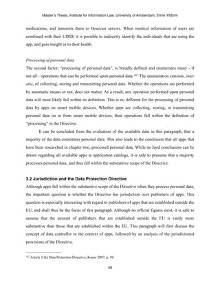 Master’s Thesis, Institute for Information Law, University of Amsterdam, Emre Yildirim


medications, and transmits them to Dosecast servers. When medical information of users are
combined with their UDID, it is possible to indirectly identify the individuals that are using the
app, and gain insight in to their health.


Processing of personal data
The second factor, “processing of personal data”, is broadly defined and enumerates many - if
not all - operations that can be performed upon personal data. 142 The enumeration consists, inter
alia, of collecting, storing and transmitting personal data. Whether the operations are performed
by automatic means or not, does not matter. As a result, any operation performed upon personal
data will most likely fall within its definition. This is no different for the processing of personal
data by apps on smart mobile devices. Whether apps are collecting, storing, or transmitting
personal data on or from smart mobile devices, their operations fall within the definition of
“processing” in the Directive.
         It can be concluded from the evaluation of the available data in this paragraph, that a
majority of the data constitutes personal data. This also leads to the conclusion that all apps that
have been researched in chapter two, processed personal data. While no hard conclusions can be
drawn regarding all available apps in application catalogs, it is safe to presume that a majority
processes personal data, and thus fall within the substantive scope of the Directive.


3.2 Jurisdiction and the Data Protection Directive
Although apps fall within the substantive scope of the Directive when they process personal data,
the important question is whether the Directive has jurisdiction over publishers of apps. This
question is especially interesting with regard to publishers of apps that are established outside the
EU, and shall thus be the focus of this paragraph. Although no official figures exist, it is safe to
assume that the amount of publishers that are established outside the EU is vastly more
substantive than those that are established within the EU. This paragraph will first discuss the
concept of data controller in the context of apps, followed by an analysis of the jurisdictional
provisions of the Directive.


142 Article   2 (b) Data Protection Directive; Kuner 2007, p. 98.

                                                            49
 