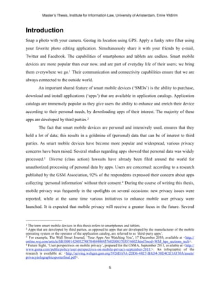Master’s Thesis, Institute for Information Law, University of Amsterdam, Emre Yildirim



Introduction
Snap a photo with your camera. Geotag its location using GPS. Apply a funky retro filter using
your favorite photo editing application. Simultaneously share it with your friends by e-mail,
Twitter and Facebook. The capabilities of smartphones and tablets are endless. Smart mobile
devices are more popular than ever now, and are part of everyday life of their users; we bring
them everywhere we go.1 Their communication and connectivity capabilities ensure that we are
always connected to the outside world.
        An important shared feature of smart mobile devices (‘SMDs’) is the ability to purchase,
download and install applications (‘apps’) that are available in application catalogs. Application
catalogs are immensely popular as they give users the ability to enhance and enrich their device
according to their personal needs, by downloading apps of their interest. The majority of these
apps are developed by third parties. 2
        The fact that smart mobile devices are personal and intensively used, ensures that they
hold a lot of data; this results in a goldmine of (personal) data that can be of interest to third
parties. As smart mobile devices have become more popular and widespread, various privacy
concerns have been raised. Several studies regarding apps showed that personal data was widely
processed.3 Diverse (class action) lawsuits have already been filed around the world for
unauthorized processing of personal data by apps. Users are concerned: according to a research
published by the GSM Association, 92% of the respondents expressed their concern about apps
collecting ‘personal information’ without their consent.4 During the course of writing this thesis,
mobile privacy was frequently in the spotlights on several occasions: new privacy issues were
reported, while at the same time various initiatives to enhance mobile user privacy were
launched. It is expected that mobile privacy will receive a greater focus in the future. Several



1 The term smart mobile devices in this thesis refers to smartphones and tablets.
2 Apps that are developed by third parties, as opposed to apps that are developed by the manufacturer of the mobile
operating system or the operator of the application catalog, are referred to as ‘third-party apps’.
3 For example, The Wall Street Journal, ‘Your Apps Are Watching You’, 17 December 2010, available at <http://

online.wsj.com/article/SB10001424052748704694004576020083703574602.html?mod=WSJ_hps_sections_tech>.
4 Future Sight, ‘User perspectives on mobile privacy’, prepared for the GSMA, September 2011, available at <http://

www.gsma.com/publicpolicy/user-perspectives-on-mobile-privacy-september-2011/>. An infographic of the
research is available at: <http://serving.webgen.gsm.org/5926DA9A-2DD6-48E7-BAD4-50D4CD3AF30A/assets/
privacyinfographicsposterfinal.pdf>.

                                                        5
 