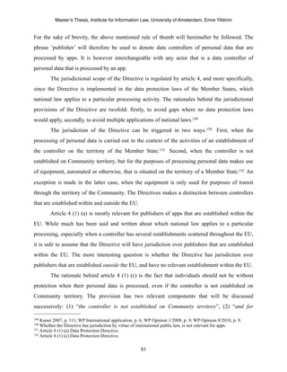 Master’s Thesis, Institute for Information Law, University of Amsterdam, Emre Yildirim


For the sake of brevity, the above mentioned rule of thumb will hereinafter be followed. The
phrase ‘publisher’ will therefore be used to denote data controllers of personal data that are
processed by apps. It is however interchangeable with any actor that is a data controller of
personal data that is processed by an app.
        The jurisdictional scope of the Directive is regulated by article 4, and more specifically,
since the Directive is implemented in the data protection laws of the Member States, which
national law applies to a particular processing activity. The rationales behind the jurisdictional
provisions of the Directive are twofold: firstly, to avoid gaps where no data protection laws
would apply, secondly, to avoid multiple applications of national laws.149
        The jurisdiction of the Directive can be triggered in two ways.150 First, when the
processing of personal data is carried out in the context of the activities of an establishment of
the controller on the territory of the Member State.151 Second, when the controller is not
established on Community territory, but for the purposes of processing personal data makes use
of equipment, automated or otherwise, that is situated on the territory of a Member State.152 An
exception is made in the latter case, when the equipment is only used for purposes of transit
through the territory of the Community. The Directives makes a distinction between controllers
that are established within and outside the EU.
        Article 4 (1) (a) is mostly relevant for publishers of apps that are established within the
EU. While much has been said and written about which national law applies to a particular
processing, especially when a controller has several establishments scattered throughout the EU,
it is safe to assume that the Directive will have jurisdiction over publishers that are established
within the EU. The more interesting question is whether the Directive has jurisdiction over
publishers that are established outside the EU, and have no relevant establishment within the EU.
        The rationale behind article 4 (1) (c) is the fact that individuals should not be without
protection when their personal data is processed, even if the controller is not established on
Community territory. The provision has two relevant components that will be discussed
successively: (1) “the controller is not established on Community territory”, (2) “and for

149 Kuner 2007, p. 111; WP International application, p. 6; WP Opinion 1/2008, p. 9; WP Opinion 8/2010, p. 9.
150 Whether the Directive has jurisdiction by virtue of international public law, is not relevant for apps.
151 Article 4 (1) (a) Data Protection Directive.
152 Article 4 (1) (c) Data Protection Directive.



                                                        51
 