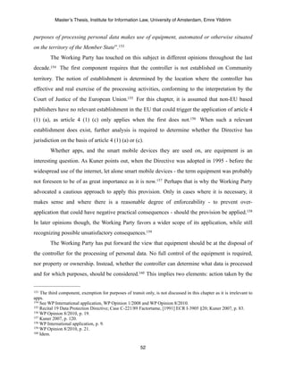 Master’s Thesis, Institute for Information Law, University of Amsterdam, Emre Yildirim


purposes of processing personal data makes use of equipment, automated or otherwise situated
on the territory of the Member State”. 153
         The Working Party has touched on this subject in different opinions throughout the last
decade.154 The first component requires that the controller is not established on Community
territory. The notion of establishment is determined by the location where the controller has
effective and real exercise of the processing activities, conforming to the interpretation by the
Court of Justice of the European Union.155 For this chapter, it is assumed that non-EU based
publishers have no relevant establishment in the EU that could trigger the application of article 4
(1) (a), as article 4 (1) (c) only applies when the first does not.156 When such a relevant
establishment does exist, further analysis is required to determine whether the Directive has
jurisdiction on the basis of article 4 (1) (a) or (c).
         Whether apps, and the smart mobile devices they are used on, are equipment is an
interesting question. As Kuner points out, when the Directive was adopted in 1995 - before the
widespread use of the internet, let alone smart mobile devices - the term equipment was probably
not foreseen to be of as great importance as it is now.157 Perhaps that is why the Working Party
advocated a cautious approach to apply this provision. Only in cases where it is necessary, it
makes sense and where there is a reasonable degree of enforceability - to prevent over-
application that could have negative practical consequences - should the provision be applied.158
In later opinions though, the Working Party favors a wider scope of its application, while still
recognizing possible unsatisfactory consequences.159
         The Working Party has put forward the view that equipment should be at the disposal of
the controller for the processing of personal data. No full control of the equipment is required,
nor property or ownership. Instead, whether the controller can determine what data is processed
and for which purposes, should be considered.160 This implies two elements: action taken by the


153 The third component, exemption for purposes of transit only, is not discussed in this chapter as it is irrelevant to
apps.
154 See WP International application, WP Opinion 1/2008 and WP Opinion 8/2010.
155 Recital 19 Data Protection Directive; Case C-221/89 Factortame, [1991] ECR I-3905 §20; Kuner 2007, p. 83.
156 WP Opinion 8/2010, p. 19.
157 Kuner 2007, p. 120.
158 WP International application, p. 9.
159 WP Opinion 8/2010, p. 21.
160 Idem.



                                                          52
 