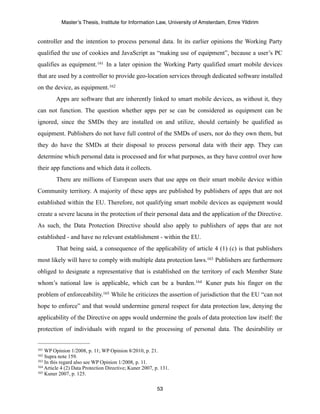 Master’s Thesis, Institute for Information Law, University of Amsterdam, Emre Yildirim


controller and the intention to process personal data. In its earlier opinions the Working Party
qualified the use of cookies and JavaScript as “making use of equipment”, because a user’s PC
qualifies as equipment. 161 In a later opinion the Working Party qualified smart mobile devices
that are used by a controller to provide geo-location services through dedicated software installed
on the device, as equipment. 162
        Apps are software that are inherently linked to smart mobile devices, as without it, they
can not function. The question whether apps per se can be considered as equipment can be
ignored, since the SMDs they are installed on and utilize, should certainly be qualified as
equipment. Publishers do not have full control of the SMDs of users, nor do they own them, but
they do have the SMDs at their disposal to process personal data with their app. They can
determine which personal data is processed and for what purposes, as they have control over how
their app functions and which data it collects.
         There are millions of European users that use apps on their smart mobile device within
Community territory. A majority of these apps are published by publishers of apps that are not
established within the EU. Therefore, not qualifying smart mobile devices as equipment would
create a severe lacuna in the protection of their personal data and the application of the Directive.
As such, the Data Protection Directive should also apply to publishers of apps that are not
established - and have no relevant establishment - within the EU.
         That being said, a consequence of the applicability of article 4 (1) (c) is that publishers
most likely will have to comply with multiple data protection laws.163 Publishers are furthermore
obliged to designate a representative that is established on the territory of each Member State
whom’s national law is applicable, which can be a burden.164 Kuner puts his finger on the
problem of enforceability.165 While he criticizes the assertion of jurisdiction that the EU “can not
hope to enforce” and that would undermine general respect for data protection law, denying the
applicability of the Directive on apps would undermine the goals of data protection law itself: the
protection of individuals with regard to the processing of personal data. The desirability or


161 WP Opinion 1/2008, p. 11; WP Opinion 8/2010, p. 21.
162 Supra note 159.
163 In this regard also see WP Opinion 1/2008, p. 11.
164 Article 4 (2) Data Protection Directive; Kuner 2007, p. 131.
165 Kuner 2007, p. 125.



                                                          53
 