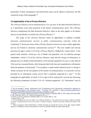 Master’s Thesis, Institute for Information Law, University of Amsterdam, Emre Yildirim


practicality of these consequences and enforcement issues can be subject to discussion, but fall
outside the scope of this paragraph.166


3.3 Applicability of the e-Privacy Directive
The e-Privacy Directive can be characterized as a lex specialis to the Data Protection Directive,
as it specifically covers data protection in the electric communications sector. The e-Privacy
Directive complements the Data Protection Directive, where as the latter applies to all matters
that are not specifically covered by the e-Privacy Directive. 167
        The scope of the e-Privacy Directive limits its applicability to publicly available
electronic communications services in public communications networks within the
Community. 168 Some provisions of the e-Privacy Directive however are more widely applicable,
and are not limited to electronic communication services.169 The most notable and relevant
provision for apps is article 5 (3) of the e-Privacy Directive. Dubbed the ‘cookie article’, it has
gained much attention, stirred up a lot of debate and generated a lot of confusion amongst
stakeholders. Article 5 (3) of the e-Privacy Directive states that the storage of information, or
gaining access to already stored information, in the terminal equipment of a user, is only allowed
if the user has consented thereto, after being provided with clear and comprehensive information
about the purposes of processing.170 An exception is made insofar technical access or storage is
strictly necessary for the sole purpose of the transfer of communications, or to provide a service
provided by an information society service that is explicitly requested by a user.171 In this
paragraph the applicability of article 5 (3) to apps will be analyzed by successively discussing
the following components of article 5 (3): (1) “terminal equipment”, (2) “information” and (3)



166 See for example C. Kuner, ‘Submission to the ‘Consultation on the Commission's comprehensive approach on
personal data protection in the European Union’, 14 January 2011, available at <http://ec.europa.eu/justice/news/
consulting_public/0006/contributions/citizens/kuner_christopher_en.pdf>.
167 Article 1 (2) e-Privacy Directive; Recital 10 e-Privacy Directive; Schnabel 2009, p. 520; Cuijpers & Koops 2008,

p. 886; Debussere 2005, p. 81; Zuiderveen Borgesius 2011, p. 7.
168 Article 3 e-Privacy Directive; Schnabel 2009, p. 521; Kuner 2007, p. 136;
169 Kuner 2007, p. 136.
170 For the definition of user see article 2 (a) e-Privacy Directive: “any natural person using a publicly available

electronic communications service, for private or business purposes, without necessarily having subscribed to this
service”.
171 When accessed or stored information is strictly necessary to provide the services of an app, requires further

analysis; it is difficult to answer this question in abstracto and falls outside the scope of this thesis.

                                                        54
 