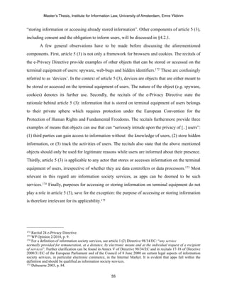 Master’s Thesis, Institute for Information Law, University of Amsterdam, Emre Yildirim


“storing information or accessing already stored information”. Other components of article 5 (3),
including consent and the obligation to inform users, will be discussed in §4.2.1.
        A few general observations have to be made before discussing the aforementioned
components. First, article 5 (3) is not only a framework for browsers and cookies. The recitals of
the e-Privacy Directive provide examples of other objects that can be stored or accessed on the
terminal equipment of users: spyware, web-bugs and hidden identifiers.172 These are confusingly
referred to as ‘devices’. In the context of article 5 (3), devices are objects that are either meant to
be stored or accessed on the terminal equipment of users. The nature of the object (e.g. spyware,
cookies) denotes its further use. Secondly, the recitals of the e-Privacy Directive state the
rationale behind article 5 (3): information that is stored on terminal equipment of users belongs
to their private sphere which requires protection under the European Convention for the
Protection of Human Rights and Fundamental Freedoms. The recitals furthermore provide three
examples of means that objects can use that can “seriously intrude upon the privacy of [..] users”:
(1) third parties can gain access to information without the knowledge of users, (2) store hidden
information, or (3) track the activities of users. The recitals also state that the above mentioned
objects should only be used for legitimate reasons while users are informed about their presence.
Thirdly, article 5 (3) is applicable to any actor that stores or accesses information on the terminal
equipment of users, irrespective of whether they are data controllers or data processors.173 Most
relevant in this regard are information society services, as apps can be deemed to be such
services.174 Finally, purposes for accessing or storing information on terminal equipment do not
play a role in article 5 (3), save for the exception: the purpose of accessing or storing information
is therefore irrelevant for its applicability.175




172 Recital 24 e-Privacy Directive.
173 WP Opinion 2/2010, p. 9.
174 For a definition of information society services, see article 1 (2) Directive 98/34/EC: “any service

normally provided for remuneration, at a distance, by electronic means and at the individual request of a recipient
of services”. Further clarification can be found in Annex V of Directive 98/34/EC and in recitals 17-18 of Directive
2000/31/EC of the European Parliament and of the Council of 8 June 2000 on certain legal aspects of information
society services, in particular electronic commerce, in the Internal Market. It is evident that apps fall within the
definition and should be qualified as information society services.
175 Debuserre 2005, p. 84.



                                                        55
 
