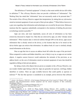 Master’s Thesis, Institute for Information Law, University of Amsterdam, Emre Yildirim


         The definition of “terminal equipment” is broad, so that smart mobile devices fall within
its definition.176 The e-Privacy Directive does not provide a definition of “information”. The
Working Party has stated that “information” does not necessarily needs to be personal data.177
The recitals of the e-Privacy Directive support that interpretation, by stating that any information
stored on terminal equipment of users are part of their private sphere.178 What follows however is
a grey area regarding what information and technologies are covered by the provision. Debussere
mentions that this vagueness undoubtedly corresponds to the intention of drafting the provision
as technology-neutral as possible.179
        Apps can store, and more importantly, access all sorts of information as has been
extensively discussed in chapter two. Data that are retrieved by apps, are often “already stored
information”. When location data is retrieved realtime through GPS on the device, apps access
information that is already stored on the device, as the location data has to be stored on the
device before apps can retrieve that information. An address book of a user is similarly already
stored information on the device.
        Does an app that tries to access an address book fall within the scope of the provision?
When compared to cookies and hidden identifiers, one is likely to say no, as apps are not similar
objects. A negative answer however would undermine the rationale of the provision, as an
address book is at the core of information stored on terminal equipment of users that should be
regarded as falling in their private spheres.
        By taking a look at the objects that are given as examples in the e-Privacy Directive, one
can wonder whether apps belong in that list. Apps are generally not spyware, web-bugs, hidden
identifiers or cookies. There are apps available however that could qualify as spyware or
malware.180 The fact that spyware is considered as an example, proves however that software


176 Article 2 (b) Directive 1999/5/EC. of the European Parliament and of the Council of 9 March 1999 on radio
equipment and telecommunications terminal equipment and the mutual recognition of their conformity;
Zevenbergen 2004, p. 5.
177 WP Opinion 2/2010, p. 9; Zuiderveen Borgesius 2011, p. 6.
178 Recital 24 e-Privacy Directive; Debuserre 2005, p. 83.
179 Debussere 2005, p. 83.
180   See Damopoulos et al., ‘iSAM An iPhone Stealth Airborne Malware’, 2011, available at <http://
www.icsd.aegean.gr/publication_files/conference/62773319.pdf>; P. Gilbert et al., ‘Automated Security Validation
of Mobile Apps at App Markets’, 2011, available at <http://appanalysis.org/jjung/jaeyeon-pub/appvalidation.pdf>;
W. Enck, ‘Defending Users Against Smartphone Apps Techniques and Future Directions’, 2011, available at <http://
www.enck.org/pubs/enck-iciss11.pdf>.

                                                      56
 
