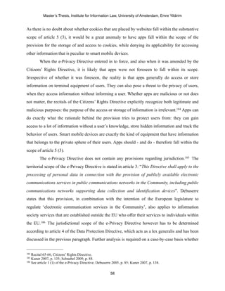 Master’s Thesis, Institute for Information Law, University of Amsterdam, Emre Yildirim


As there is no doubt about whether cookies that are placed by websites fall within the substantive
scope of article 5 (3), it would be a great anomaly to have apps fall within the scope of the
provision for the storage of and access to cookies, while denying its applicability for accessing
other information that is peculiar to smart mobile devices.
         When the e-Privacy Directive entered in to force, and also when it was amended by the
Citizens’ Rights Directive, it is likely that apps were not foreseen to fall within its scope.
Irrespective of whether it was foreseen, the reality is that apps generally do access or store
information on terminal equipment of users. They can also pose a threat to the privacy of users,
when they access information without informing a user. Whether apps are malicious or not does
not matter, the recitals of the Citizens’ Rights Directive explicitly recognize both legitimate and
malicious purposes: the purpose of the access or storage of information is irrelevant.184 Apps can
do exactly what the rationale behind the provision tries to protect users from: they can gain
access to a lot of information without a user’s knowledge, store hidden information and track the
behavior of users. Smart mobile devices are exactly the kind of equipment that have information
that belongs to the private sphere of their users. Apps should - and do - therefore fall within the
scope of article 5 (3).
         The e-Privacy Directive does not contain any provisions regarding jurisdiction.185 The
territorial scope of the e-Privacy Directive is stated in article 3: “This Directive shall apply to the
processing of personal data in connection with the provision of publicly available electronic
communications services in public communications networks in the Community, including public
communications networks supporting data collection and identification devices”. Debuserre
states that this provision, in combination with the intention of the European legislature to
regulate ‘electronic communication services in the Community’, also applies to information
society services that are established outside the EU who offer their services to individuals within
the EU. 186 The jurisdictional scope of the e-Privacy Directive however has to be determined
according to article 4 of the Data Protection Directive, which acts as a lex generalis and has been
discussed in the previous paragraph. Further analysis is required on a case-by-case basis whether


184 Recital 65-66, Citizens’ Rights Directive.
185 Kuner 2007, p. 135; Schnabel 2009, p. 84.
186 See article 1 (1) of the e-Privacy Directive; Debuserre 2005, p. 85; Kuner 2007, p. 138.



                                                          58
 