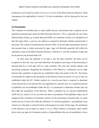 Master’s Thesis, Institute for Information Law, University of Amsterdam, Emre Yildirim


jurisdiction can be based on article 4 (1) (a) or 4 (1) (c) of the Data Protection Directive. What
consequences the applicability of article 5 (3) has for publishers, will be discussed in the next
chapter.


3.4 Conclusion
The evaluation of available data on smart mobile devices, demonstrates that a majority can be
qualified as personal data under the Data Protection Directive. This is especially the case when
different kinds of data, e.g. location data and UDIDs, are combined. As there is no standard set of
data that apps utilize, a case by case analysis is required to determine whether personal data is
processed. The results of monitoring the network traffic of several apps demonstrates however
that personal data is widely processed by apps. Apps will therefore generally fall within the
substantive scope of the Data Protection Directive (‘Directive’), with the exception of apps that
do not process any personal data at all.
       In most cases the publisher of an app is also the data controller, but there can be
exceptions to this rule. Any actor that determines the purposes and means of the processing of
personal data by or with apps will be a data controller. This may also include analytics and
advertising companies. Regarding the jurisdiction of the Directive, a distinction can be made
between data controllers of apps that are established within and outside of the EU. The former
will generally be subject to the jurisdiction of the Directive based on article 4 (1) (a), as they are
established within the EU. Further analysis on a case-by-case basis is required to determine
which national law is (or national laws are) applicable in a specific case. As a significant amount
of publishers are not established within the EU, it is paramount to determine whether they too
fall within the jurisdiction of the Directive. When a publisher has no relevant establishment
within the EU, article 4 (1) (c) can form the basis of jurisdiction if the publisher makes use of
equipment that is located on Community territory for the processing of personal data. As smart
mobile devices of users fall within the definition of “terminal equipment”, and publishers have
control over what data is collected and for what purposes by means of their apps, the jurisdiction
of the Directive can be based on article 4 (1) (c). When millions of European smart mobile
device users use apps on Community territory of app publishers that are not established, or have



                                                    59
 