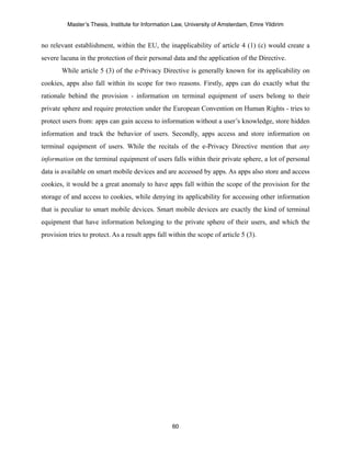 Master’s Thesis, Institute for Information Law, University of Amsterdam, Emre Yildirim


no relevant establishment, within the EU, the inapplicability of article 4 (1) (c) would create a
severe lacuna in the protection of their personal data and the application of the Directive.
        While article 5 (3) of the e-Privacy Directive is generally known for its applicability on
cookies, apps also fall within its scope for two reasons. Firstly, apps can do exactly what the
rationale behind the provision - information on terminal equipment of users belong to their
private sphere and require protection under the European Convention on Human Rights - tries to
protect users from: apps can gain access to information without a user’s knowledge, store hidden
information and track the behavior of users. Secondly, apps access and store information on
terminal equipment of users. While the recitals of the e-Privacy Directive mention that any
information on the terminal equipment of users falls within their private sphere, a lot of personal
data is available on smart mobile devices and are accessed by apps. As apps also store and access
cookies, it would be a great anomaly to have apps fall within the scope of the provision for the
storage of and access to cookies, while denying its applicability for accessing other information
that is peculiar to smart mobile devices. Smart mobile devices are exactly the kind of terminal
equipment that have information belonging to the private sphere of their users, and which the
provision tries to protect. As a result apps fall within the scope of article 5 (3).




                                                   60
 