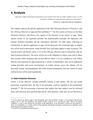 Master’s Thesis, Institute for Information Law, University of Amsterdam, Emre Yildirim



4. Analysis
      “Apps must comply with all legal requirements in any location where they are made available to users. It is the
                                                   developer's obligation to understand and conform to all local laws.”
	

      	

         	

     	

     	

     	

        	

           - Article 22.1 App Store Review Guidelines


This chapter analyzes the specific application of the Data Protection Directive (‘Directive’) and
the e-Privacy Directive to apps and their publishers.187 The first section will focus on the Data
Protection Directive and discuss five aspects of the Directive in the context of apps. These
aspects consist of: the legitimate grounds, the proportionality principle, the legitimacy and
purpose limitation principles and the transparency principle. For each aspect, following an
introduction, its specific application to apps will be discussed. The researched apps in chapter
two will be used to demonstrate, where possible, how each aspect applies to apps in practice. The
second section will discuss article 5 (3) of the e-Privacy Directive and its interaction with the
Data Protection Directive. The focus will be set on the obligation to inform users and to obtain
their consent, while exceptions that are provided by article 5 (3) are evaluated as well. Where
relevant, best practices for apps proposed by a variety of stakeholders, rules set by application
catalog providers and recent developments on mobile privacy across the Atlantic will be
discussed. Finally, recommendations that could increase transparency and user control on smart
mobile devices will be made sporadically.


4.1 Data Protection Directive
Article 6 of the Directive contains principles relating to data quality. The fair and lawful
processing of personal data, the first of the principles, could be regarded as the predominant
principle.188 The fair processing of personal data implies that data subjects must be informed
about who processes their personal data and for what purposes, while they are not deceived or



187 In this chapter the phrase ‘apps’ is interchangeable with ‘data controllers of apps’. As discussed in the previous
chapter, this is often the publisher, but requires further analysis on a case-by-case basis. Where the phrase
‘publisher’ is used, it also denotes the developer of the application, as the developer is either the same person or
entity as the publisher, or is under control of the publisher. The phrase developer is preferred over publisher when
discussing technical aspects of apps.
188 Article 6 (1) (a) Data Protection Directive.



                                                              61
 