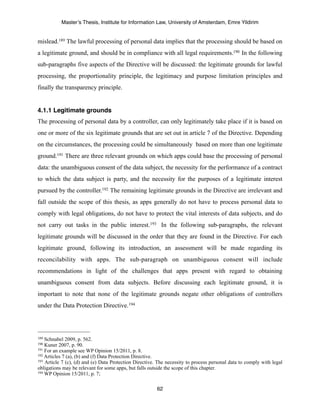 Master’s Thesis, Institute for Information Law, University of Amsterdam, Emre Yildirim


mislead.189 The lawful processing of personal data implies that the processing should be based on
a legitimate ground, and should be in compliance with all legal requirements.190 In the following
sub-paragraphs five aspects of the Directive will be discussed: the legitimate grounds for lawful
processing, the proportionality principle, the legitimacy and purpose limitation principles and
finally the transparency principle.


4.1.1 Legitimate grounds
The processing of personal data by a controller, can only legitimately take place if it is based on
one or more of the six legitimate grounds that are set out in article 7 of the Directive. Depending
on the circumstances, the processing could be simultaneously based on more than one legitimate
ground.191 There are three relevant grounds on which apps could base the processing of personal
data: the unambiguous consent of the data subject, the necessity for the performance of a contract
to which the data subject is party, and the necessity for the purposes of a legitimate interest
pursued by the controller.192 The remaining legitimate grounds in the Directive are irrelevant and
fall outside the scope of this thesis, as apps generally do not have to process personal data to
comply with legal obligations, do not have to protect the vital interests of data subjects, and do
not carry out tasks in the public interest.193 In the following sub-paragraphs, the relevant
legitimate grounds will be discussed in the order that they are found in the Directive. For each
legitimate ground, following its introduction, an assessment will be made regarding its
reconcilability with apps. The sub-paragraph on unambiguous consent will include
recommendations in light of the challenges that apps present with regard to obtaining
unambiguous consent from data subjects. Before discussing each legitimate ground, it is
important to note that none of the legitimate grounds negate other obligations of controllers
under the Data Protection Directive. 194




189 Schnabel 2009, p. 562.
190 Kuner 2007, p. 90.
191 For an example see WP Opinion 15/2011, p. 8.
192 Articles 7 (a), (b) and (f) Data Protection Directive.
193 Article 7 (c), (d) and (e) Data Protection Directive. The necessity to process personal data to comply with legal

obligations may be relevant for some apps, but falls outside the scope of this chapter.
194 WP Opinion 15/2011, p. 7;



                                                         62
 