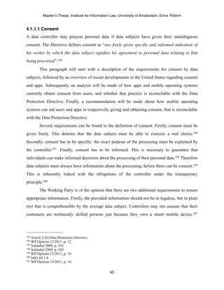 Master’s Thesis, Institute for Information Law, University of Amsterdam, Emre Yildirim


4.1.1.1 Consent
A data controller may process personal data if data subjects have given their unambiguous
consent. The Directive defines consent as “any freely given specific and informed indication of
his wishes by which the data subject signifies his agreement to personal data relating to him
being processed”. 195
         This paragraph will start with a description of the requirements for consent by data
subjects, followed by an overview of recent developments in the United States regarding consent
and apps. Subsequently an analysis will be made of how apps and mobile operating systems
currently obtain consent from users, and whether that practice is reconcilable with the Data
Protection Directive. Finally, a recommendation will be made about how mobile operating
systems can aid users and apps in respectively giving and obtaining consent, that is reconcilable
with the Data Protection Directive.
         Several requirements can be found in the definition of consent. Firstly, consent must be
given freely. This denotes that the data subject must be able to exercise a real choice.196
Secondly, consent has to be specific: the exact purpose of the processing must be explained by
the controller.197 Finally, consent has to be informed. This is necessary to guarantee that
individuals can make informed decisions about the processing of their personal data.198 Therefore
data subjects must always have information about the processing, before there can be consent.199
This is inherently linked with the obligations of the controller under the transparency
principle.200
         The Working Party is of the opinion that there are two additional requirements to ensure
appropriate information. Firstly, the provided information should not be in legalese, but in plain
text that is comprehensible by the average data subject. Controllers may not assume that their
customers are technically skilled persons just because they own a smart mobile device.201




195 Article 2 (h) Data Protection Directive.
196 WP Opinion 15/2011, p. 12.
197 Schnabel 2009, p. 543.
198 Schnabel 2009, p. 543.
199 WP Opinion 15/2011, p. 19.
200 Infra §4.1.4.
201 WP Opinion 13/2011, p. 18.



                                                       63
 