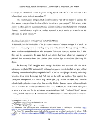Master’s Thesis, Institute for Information Law, University of Amsterdam, Emre Yildirim


Secondly, the information should be given directly to data subjects. It is not sufficient if the
information is made available somewhere. 202
          The ‘unambiguous’ component of consent in article 7 (a) of the Directive, requires that
there should be no doubt to the data subject’s intention to give consent. 203 This relates to the
manner in which consent is given or obtained. Consent can be given either expressly or implied.
However, implied consent requires a cautious approach as there should be no doubt that the
individual has given consent.204


Recent developments on mobile privacy in the United States
Before analyzing the implications of the legitimate ground of consent for apps, it is worthy to
look at recent developments on mobile privacy across the Atlantic. Among catalog providers,
Apple requires developers to obtain prior permission from users to process personal data.205 That
there can be consequences for apps that do not inform their users about the processing of
personal data, or do not obtain user consent, came to clear light in the course of writing this
thesis.
          In February 2012, Blogger Arun Thempi discovered and published that the social
networking app Path (iOS) automatically uploaded his address book to the Path servers, without
informing him or obtaining his prior permission.206 When the story got picked up by technology
websites, it was soon discovered that Path was not the only app guilty of this practice: the
Foursquare app operated in a similar way. Other apps (e.g. Twitter, Facebook and LinkedIn)
uploaded address books of users when they tapped a ‘Find my Friends’ button, without making it
clear to users that this would upload their address books.207 Morin, the CEO of Path, apologized
to users in a blog post for the erroneous implementation of their ‘Find my Friends’ feature.
Learning from their mistakes, Morin announced that the collected address book data of users was


202 WP Opinion 15/2011, p. 20.
203 WP Opinion 15/2011, p. 21; Schnabel 2009, p. 542.
204 WP Opinion 15/2011, p. 21.
205 Articles 4.1 and 17.1 App Store Review Guidelines.
206 Arun Thempi, ‘Path uploads your entire iPhone address book to its servers’, 8 February 2012, available at <http://

mclov.in/2012/02/08/path-uploads-your-entire-address-book-to-their-servers.html>.
207 The Verge, ‘iOS apps and the address book: who has your data, and how they’re getting it’, 14 February 2012,

available at <http://www.theverge.com/2012/2/14/2798008/ios-apps-and-the-address-book-what-you-need-to-
know>.

                                                         64
 