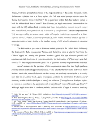 Master’s Thesis, Institute for Information Law, University of Amsterdam, Emre Yildirim


deleted, while also giving full disclosure of the purposes and use of the address book data. Morin
furthermore explained that in a future update, the Path app would prompt users to opt-in for
sharing their address books with Path.208 In an even later update, Path has laudably started to
hash the address book data of users.209 Tom Neumayr, an Apple spokesman, commented on the
issues with the iOS address book by stating that “apps that collect or transmit a user’s contact
data without their prior permission are in violation of our guidelines”. He also explained that
“[..] any app wishing to access contact data will require explicit user approval in a future
software release”. 210 Thus, in a future update of iOS, users will be prompted when an app tries to
access their address book, similar to the standard pop-up of iOS when location data is requested
by an app.
        The Path debacle gave rise to debate on mobile privacy in the United States. Following
the disclosure by Path, congressmen Waxman and Butterfield wrote a letter to Tim Cook, the
CEO of Apple Inc., raising the question “whether Apple’s iOS app developer policies and
practices may fall short when it comes to protecting the information of iPhone users and their
contacts”.211 The congressmen send Apple a list of questions that they requested to be answered.
        Apple’s answers to the questions of the congressmen make clear that Apple performs
periodic random audits of apps for compliance.212 The letter furthermore states that “when Apple
becomes aware of a potential violation, such as an app not obtaining consent prior to accessing
user data in an address book, Apple investigates, contacts the application developer, and if
necessary, works with the developer to remedy the violation. If an application developer refuses
to come in to compliance, the application will be expeditiously removed from the App Store”.213
Although Apple states that it conducts periodic random audits of apps, it seems to implicitly


208  Path, ‘We are sorry.’, 8 February 2012, available at <http://blog.path.com/post/17274932484/we-are-sorry?
c8f39750>.
209 Path, ‘Protecting User Privacy: Path 2.1.1’, 2 April 2012, available at <http://blog.path.com/post/20371369060/

protecting-user-privacy-path-2-1-1>.
210 All Things Digital, ‘Apple: App Access to Contact Data Will Require Explicit User Permission’, 15 February

2012, available at <https://allthingsd.com/20120215/apple-app-access-to-contact-data-will-require-explicit-user-
permission/>.
211 The full letter of the congressmen, dated 15 February 2012, is available at <http://butterfield.house.gov/press-

releases/ranking-members-waxman-and-butterfield-want-answers-from-apple-on-iphone-address-book-privacy-
concerns/>.
212 The response of Apple, dated 2 March 2012, is available at <http://democrats.energycommerce.house.gov/sites/

default/files/documents/Letter_CookResponse_03.02.12.pdf>.
213 Idem.



                                                        65
 