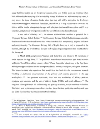 Master’s Thesis, Institute for Information Law, University of Amsterdam, Emre Yildirim


agree that those audits are not foolproof, because Apple sees fit that users are prompted when
their address books are trying to be accessed by an app. While this is a welcome step by Apple, it
only covers the issue of address books; other data that will still be accessible by developers
without obtaining prior permission from users, are left out. It is only a question of when and not
if there will be similar misconducts by apps with other data that is readily accessible on iOS (e.g.
calendars, and photos if prior permission for the use of location has been obtained).
        In the end of February 2012, the Obama administration unveiled a proposal for a
‘Consumer Privacy Bill of Rights’.214 The Consumer Privacy Bill of Rights includes principles
that are similar to those found in the Data Protection Directive: transparency, purpose limitation
and proportionality. The Consumer Privacy Bill of Rights however is only a proposal at the
moment, although the White House did call on Congress to pass legislation that would enforce
the framework.
        In March 2012, congressmen Waxman and Butterfield sent letters to 34 publishers of
social apps on the App Store.215 The publishers were chosen because their apps were included
within the ‘Social Networking’ category of the ‘iPhone Essentials’ subcategory in the App Store.
Among the apps concerned are for example Facebook, Twitter, Foursquare, Instagram and Path.
The letters included nine questions that would form the basis for the congressmen towards
“building a fact-based understanding of the privacy and security practices in the app
marketplace”. 216 The questions concerned, inter alia, the availability of privacy policies,
obtaining user consent, and the use of address books, UDIDs and MAC-addresses.217 The
responses of the publishers are unfortunately not publicly available, which bars their evaluation.
The letters sent by the congressmen however does show that that application catalogs and apps
are under close scrutiny by officials in the United States.



214 The White House, ‘Fact Sheet: Plan to Protect Privacy in the Internet Age by Adopting a Consumer Privacy Bill
of Rights’, 23 February 2012, available at <http://www.whitehouse.gov/the-press-office/2012/02/23/fact-sheet-plan-
protect-privacy-internet-age-adopting-consumer-privacy-b>.
215 U.S. House of Representatives, Committee of Energy and Commerce, ‘Ranking Members Waxman and

Butterfield Launch Inquiry into Information Collection and Use Practices of Social Apps for Apple Devices’, 22
March 2012, available at <http://democrats.energycommerce.house.gov/index.php?q=news/ranking-members-
waxman-and-butterfield-launch-inquiry-into-information-collection-and-use-pract>.
216 Idem.
217    See for example the letter sent by the Congressmen to Instagram, available at <http://
democrats.energycommerce.house.gov/sites/default/files/documents/Letter.Systrom.Instagram.2012.3.22.pdf>.

                                                       66
 