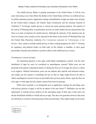 Master’s Thesis, Institute for Information Law, University of Amsterdam, Emre Yildirim


         The mobile privacy debate is gaining momentum in the United States. It will be even
more interesting to see what effects the debate in the United States will have on mobile privacy,
as mobile operating systems, application catalogs and publishers of apps are under close scrutiny
by the United States Congress, the Federal Trade Commission and the Attorney General of
California.218 In Europe, mobile privacy is slowly but surely gaining attention. The opinion of
the Article 29 Working Party on geolocation services on smart mobile devices demonstrates that
there is no lack of attention for mobile privacy. Although the intensity of the attention may be
lower in Europe, more scrutiny can be expected in the future as the Article 29 Working Party and
the French Data Protection Authority (‘La Commission nationale de l’informatique et des
libertés’) have stated to include mobile privacy in their working programs for 2012.219 Scrutiny
by regulatory and political bodies on both sides of the Atlantic is laudable, as their goals
presumably coincide and could have a positive effect on the mobile privacy of users.


Unambiguous consent and apps
         An interesting question is how apps could obtain unambiguous consent. Can the mere
installation of apps by users be considered as unambiguous consent? When users are not
presented with specific information before or during the first use of an app, the answer is likely
to be negative. Without information, users can not indicate their specific and informed wishes:
one simply can not consent to something one has no idea of. Apps might however be able to
obtain unambiguous consent if users are provided with a privacy policy before, upon the first use
of an app, or when apps actively require consent from users by pop-ups.
         While there currently is no designated area in application catalogs for providing users
with privacy policies of apps, it will be an option in the near future.220 Publishers can use that
opportunity to include privacy policies on the description page of their app so that users can
decide beforehand whether to install and use an app. This does not guarantee however that users
are informed, or consent to the processing of their personal data. They might simply not be aware



218 Infra §4.1.4.
219 Supra note 5.
220 Infra §4.1.4.



                                                    67
 