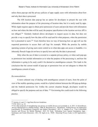 Master’s Thesis, Institute for Information Law, University of Amsterdam, Emre Yildirim


unless those pop-ups and the privacy policies of apps supply users with information about how
and why their data is processed.
         The iOS location data pop-up has an option for developers to present the user with
information about the purpose of the processing of location data, but it is rarely used by apps.
While Apple requires apps to obtain prior permission of users and provide them with information
on how and where the data will be used, the purpose specification in the location services API is
not obliged.224 Similarly Android allows developers to request access to data, but does not
provide a way to specify how the data will be used and for what purposes, when the permission
list is presented to users.225 Users therefore have no way of knowing how an app will use the
requested permission to access their call logs for example. While the practice by mobile
operating systems of giving users more control as to what data apps can access is laudable, it is
inherently flawed if apps do not have to specify how and why the data is processed.
         Only when the use of data is covered in a separate privacy policy, or when such pop-ups
or permission lists include information as to what the purpose of the processing is, and how the
information is going to be used, could it be deemed as unambiguous consent. This leads to the
conclusion that the current model of pop-ups or permission lists are not adequate to obtain the
unambiguous consent of users.


Recommendations
         A more coherent way of dealing with unambiguous consent of users, from the point of
view of the mobile operating system, would be a hybrid solution between the iOS pop-up dialogs
and the Android permission list. Unlike the current situation though, developers would be
obliged to specify the purposes and use of data. 226 Envisioning this could result in the following
practice.



224 Articles4.1 and 17.1 App Store Review Guidelines.
225 FTC 2012-1, p. 10.
226 For other proposals of strengthening user privacy on mobile devices see Leontiadis et. al. 2011; S. Kristoffersen,

‘Privacy Management in a Mobile Setting’, 2009; R. Beresford et al., ‘MockDroid  : Trading Privacy for Application
Functionality on Smartphones Categories and Subject Descriptors’, 2011; S. Adappa et al., ‘User Controllable
Security and Privacy for Mobile Mashups’, 2011; W. Enck, ‘Defending Users Against Smartphone Apps   :
Techniques and Future Directions’, 2011; M. Egele et al., ‘PiOS   : Detecting Privacy Leaks in iOS Applications’,
2011.

                                                         69
 