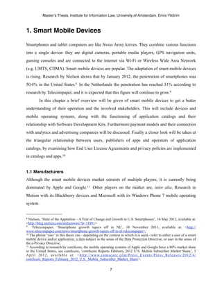 Master’s Thesis, Institute for Information Law, University of Amsterdam, Emre Yildirim



1. Smart Mobile Devices

Smartphones and tablet computers are like Swiss Army knives. They combine various functions
into a single device: they are digital cameras, portable media players, GPS navigation units,
gaming consoles and are connected to the internet via Wi-Fi or Wireless Wide Area Network
(e.g. UMTS, CDMA). Smart mobile devices are popular. The adaptation of smart mobile devices
is rising. Research by Nielsen shows that by January 2012, the penetration of smartphones was
50.4% in the United States.8 In the Netherlands the penetration has reached 51% according to
research by Telecompaper, and it is expected that this figure will continue to grow.9
            In this chapter a brief overview will be given of smart mobile devices to get a better
understanding of their operation and the involved stakeholders. This will include devices and
mobile operating systems, along with the functioning of application catalogs and their
relationship with Software Development Kits. Furthermore payment models and their connection
with analytics and advertising companies will be discussed. Finally a closer look will be taken at
the triangular relationship between users, publishers of apps and operators of application
catalogs, by examining how End User License Agreements and privacy policies are implemented
in catalogs and apps.10


1.1 Manufacturers
Although the smart mobile devices market consists of multiple players, it is currently being
dominated by Apple and Google.11 Other players on the market are, inter alia, Research in
Motion with its Blackberry devices and Microsoft with its Windows Phone 7 mobile operating
system.


8 Nielsen, ‘State of the Appnation – A Year of Change and Growth in U.S. Smartphones’, 16 May 2012, available at:
<http://blog.nielsen.com/nielsenwire/?p=31891>
9    Telecompaper, ‘Smartphone growth tapers off in NL’, 18 November 2011, available at: <http://
www.telecompaper.com/news/smartphone-growth-tapers-off-in-nl-telecompaper>.
10 The phrase ‘user’ in this thesis can - depending on the context in which it is used - refer to either a user of a smart

mobile device and/or application, a data subject in the sense of the Data Protection Directive, or user in the sense of
the e-Privacy Directive.
11 According to research by comScore, the mobile operating systems of Apple and Google have a 80% market share

in the United States, see comScore, ‘comScore Reports February 2012 U.S. Mobile Subscriber Market Share’, 3
A p r i l 2 0 1 2 , a v a i l a b l e a t : < h t t p : / / w w w. c o m s c o r e . c o m / P r e s s _ E v e n t s / P r e s s _ R e l e a s e s / 2 0 1 2 / 4 /
comScore_Reports_February_2012_U.S._Mobile_Subscriber_Market_Share>.

                                                                                7
 