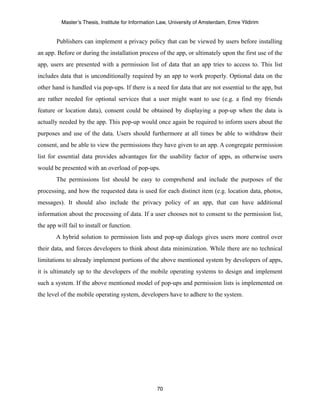 Master’s Thesis, Institute for Information Law, University of Amsterdam, Emre Yildirim


        Publishers can implement a privacy policy that can be viewed by users before installing
an app. Before or during the installation process of the app, or ultimately upon the first use of the
app, users are presented with a permission list of data that an app tries to access to. This list
includes data that is unconditionally required by an app to work properly. Optional data on the
other hand is handled via pop-ups. If there is a need for data that are not essential to the app, but
are rather needed for optional services that a user might want to use (e.g. a find my friends
feature or location data), consent could be obtained by displaying a pop-up when the data is
actually needed by the app. This pop-up would once again be required to inform users about the
purposes and use of the data. Users should furthermore at all times be able to withdraw their
consent, and be able to view the permissions they have given to an app. A congregate permission
list for essential data provides advantages for the usability factor of apps, as otherwise users
would be presented with an overload of pop-ups.
        The permissions list should be easy to comprehend and include the purposes of the
processing, and how the requested data is used for each distinct item (e.g. location data, photos,
messages). It should also include the privacy policy of an app, that can have additional
information about the processing of data. If a user chooses not to consent to the permission list,
the app will fail to install or function.
        A hybrid solution to permission lists and pop-up dialogs gives users more control over
their data, and forces developers to think about data minimization. While there are no technical
limitations to already implement portions of the above mentioned system by developers of apps,
it is ultimately up to the developers of the mobile operating systems to design and implement
such a system. If the above mentioned model of pop-ups and permission lists is implemented on
the level of the mobile operating system, developers have to adhere to the system.




                                                   70
 