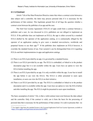 Master’s Thesis, Institute for Information Law, University of Amsterdam, Emre Yildirim


4.1.1.2 Contract
          Article 7 (b) of the Data Protection Directive states that where a contract exists between a
data subject and a controller, the latter may process personal data if it is necessary for the
performance of that contract. This legitimate ground first of all begs the question whether a
contract exists between the publisher of an app and the user.
          The End User License Agreement (‘EULA’) of apps could form a contract between a
publisher and a user. As was discussed in §1.6, publishers are not obliged to implement an
EULA. If the publisher does not implement an EULA, the app is either covered by a standard
EULA drafted by the operator of the application catalog, or is contractually obliged by the
operator of an application catalog to give users a standard non-exclusive, worldwide and
perpetual license to use their app.227 If the publisher does implement an EULA however, it
overrides the standard license of use. Four scenario’s can be distinguished from §1.6 regarding
EULAs and their implementations in apps and application catalogs.


(1) There is no EULA provided by an app, it is governed by a standard license.
(2) There is an EULA provided by an app. The EULA is embedded, or linked to in the product
      description page but it is not available within the app. Users have an option to view the
      EULA before installing the app.
(3) There is an EULA provided by an app. It is only available within the app. A user has to install
      the app before it can view the EULA. The EULA is either presented to users upon
      installation, or users can view the EULA on their initiative.
(4) There is an EULA provided by an app. The EULA is embedded or linked to in the product
      description and it is available within the app. Users have an option to view the EULA before
      and after installing the app. The EULA might be presented to users upon installation.


The basic assumption of article 7 (b), is that a valid contract must exist between the data subject
and the controller. Only if the contract is valid, can it form the basis for the processing of
personal data that is necessary for the performance of that contract. It is safe to presume that - no

227For Apple’s App Store the standard license is the Licensed Application End User License Agreement, available at
<https://www.apple.com/legal/itunes/uk/terms.html#APPS>.

                                                       71
 