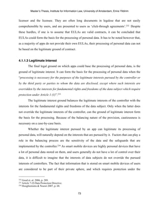 Master’s Thesis, Institute for Information Law, University of Amsterdam, Emre Yildirim


licensor and the licensee. They are often long documents in legalese that are not easily
comprehensible by users, and are presented to users as ‘click-through agreements’.232 Despite
these hurdles, if one is to assume that EULAs are valid contracts, it can be concluded that
EULAs could form the basis for the processing of personal data. It has to be noted however that,
as a majority of apps do not provide their own EULAs, their processing of personal data can not
be based on the legitimate ground of contract.


4.1.1.3 Legitimate Interest
         The final legal ground on which apps could base the processing of personal data, is the
ground of legitimate interest. It can form the basis for the processing of personal data when the
“processing is necessary for the purposes of the legitimate interests pursued by the controller or
by the third party or parties to whom the data are disclosed, except where such interests are
overridden by the interests for fundamental rights and freedoms of the data subject which require
protection under Article 1 (1)”. 233
         The legitimate interest ground balances the legitimate interests of the controller with the
interests for the fundamental rights and freedoms of the data subject. Only when the latter does
not override the legitimate interests of the controller, can the ground of legitimate interest form
the basis for the processing. Because of the balancing nature of the provision, cautiousness is
necessary on a case-by-case basis.
         Whether the legitimate interest pursued by an app can legitimate its processing of
personal data, will naturally depend on the interests that are pursued by it. Factors that can play a
role in the balancing process are the sensitivity of the data and the safeguards that are
implemented by the controller.234 As smart mobile devices are highly personal devices that have
a lot of personal data stored on them, and users generally do not have a lot of control over their
data, it is difficult to imagine that the interests of data subjects do not override the pursued
interests of controllers. The fact that information that is stored on smart mobile devices of users
are considered to be part of their private sphere, and which requires protection under the


232 Good et. al. 2006, p. 289.
233 Article
          7 (f) Data Protection Directive.
234 Hooghiemstra & Nouwt 2007, p. 68.



                                                       73
 
