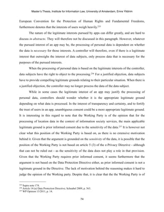 Master’s Thesis, Institute for Information Law, University of Amsterdam, Emre Yildirim


European Convention for the Protection of Human Rights and Fundamental Freedoms,
furthermore denotes that the interests of users weigh heavily.235
         The nature of the legitimate interests pursued by apps can differ greatly, and are hard to
discuss in abstracto. They will therefore not be discussed in this paragraph. However, whatever
the pursued interest of an app may be, the processing of personal data is dependent on whether
the data is necessary for those interests. A controller will therefore, even if there is a legitimate
interest that outweighs the interest of data subjects, only process data that is necessary for the
purposes of the pursued interests.
         When the processing of personal data is based on the legitimate interests of the controller,
data subjects have the right to object to the processing.236 For a justified objection, data subjects
have to provide compelling legitimate grounds relating to their particular situation. When there is
a justified objection, the controller may no longer process the data of the data subject.
         While in some cases the legitimate interest of an app may justify the processing of
personal data, controllers should wonder whether it is the appropriate legitimate ground
depending on what data is processed. In the interest of transparency and certainty, and to fortify
the trust of users in an app, unambiguous consent could be a more appropriate legitimate ground.
It is interesting in this regard to note that the Working Party is of the opinion that for the
processing of location data in the context of information society services, the main applicable
legitimate ground is prior informed consent due to the sensitivity of the data.237 It is however not
clear what this position of the Working Party is based on, as there is no extensive motivation
behind it. Given that the argument is grounded on the sensitivity of the data, it is possible that the
position of the Working Party is not based on article 5 (3) of the e-Privacy Directive - although
that can not be ruled out - as the sensitivity of the data does not play a role in that provision.
Given that the Working Party requires prior informed consent, it seems furthermore that the
argument is not based on the Data Protection Directive either, as prior informed consent is not a
legitimate ground in the Directive. The lack of motivation behind the reasoning makes it hard to
judge the opinion of the Working party. Despite that, it is clear that the the Working Party is of


235 Supra note 174.
236 Article14 (a) Data Protection Directive; Schnabel 2009, p. 563.
237 WP Opinion 13/2011, p. 14.



                                                         74
 