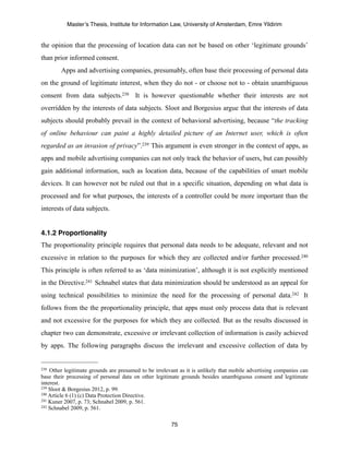 Master’s Thesis, Institute for Information Law, University of Amsterdam, Emre Yildirim


the opinion that the processing of location data can not be based on other ‘legitimate grounds’
than prior informed consent.
        Apps and advertising companies, presumably, often base their processing of personal data
on the ground of legitimate interest, when they do not - or choose not to - obtain unambiguous
consent from data subjects.238 It is however questionable whether their interests are not
overridden by the interests of data subjects. Sloot and Borgesius argue that the interests of data
subjects should probably prevail in the context of behavioral advertising, because “the tracking
of online behaviour can paint a highly detailed picture of an Internet user, which is often
regarded as an invasion of privacy”.239 This argument is even stronger in the context of apps, as
apps and mobile advertising companies can not only track the behavior of users, but can possibly
gain additional information, such as location data, because of the capabilities of smart mobile
devices. It can however not be ruled out that in a specific situation, depending on what data is
processed and for what purposes, the interests of a controller could be more important than the
interests of data subjects.


4.1.2 Proportionality
The proportionality principle requires that personal data needs to be adequate, relevant and not
excessive in relation to the purposes for which they are collected and/or further processed.240
This principle is often referred to as ‘data minimization’, although it is not explicitly mentioned
in the Directive.241 Schnabel states that data minimization should be understood as an appeal for
using technical possibilities to minimize the need for the processing of personal data.242 It
follows from the the proportionality principle, that apps must only process data that is relevant
and not excessive for the purposes for which they are collected. But as the results discussed in
chapter two can demonstrate, excessive or irrelevant collection of information is easily achieved
by apps. The following paragraphs discuss the irrelevant and excessive collection of data by


238 Other legitimate grounds are presumed to be irrelevant as it is unlikely that mobile advertising companies can
base their processing of personal data on other legitimate grounds besides unambiguous consent and legitimate
interest.
239 Sloot & Borgesius 2012, p. 99.
240 Article 6 (1) (c) Data Protection Directive.
241 Kuner 2007, p. 73; Schnabel 2009, p. 561.
242 Schnabel 2009, p. 561.



                                                       75
 