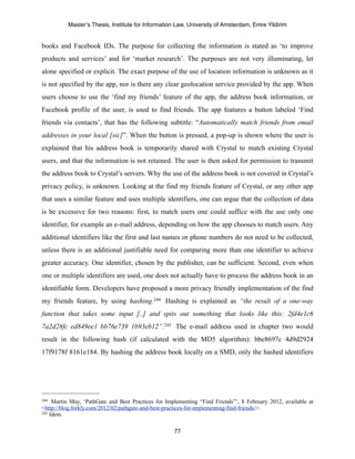 Master’s Thesis, Institute for Information Law, University of Amsterdam, Emre Yildirim


books and Facebook IDs. The purpose for collecting the information is stated as ‘to improve
products and services’ and for ‘market research’. The purposes are not very illuminating, let
alone specified or explicit. The exact purpose of the use of location information is unknown as it
is not specified by the app, nor is there any clear geolocation service provided by the app. When
users choose to use the ‘find my friends’ feature of the app, the address book information, or
Facebook profile of the user, is used to find friends. The app features a button labeled ‘Find
friends via contacts’, that has the following subtitle: “Automatically match friends from email
addresses in your local [sic]”. When the button is pressed, a pop-up is shown where the user is
explained that his address book is temporarily shared with Crystal to match existing Crystal
users, and that the information is not retained. The user is then asked for permission to transmit
the address book to Crystal’s servers. Why the use of the address book is not covered in Crystal’s
privacy policy, is unknown. Looking at the find my friends feature of Crystal, or any other app
that uses a similar feature and uses multiple identifiers, one can argue that the collection of data
is be excessive for two reasons: first, to match users one could suffice with the use only one
identifier, for example an e-mail address, depending on how the app chooses to match users. Any
additional identifiers like the first and last names or phone numbers do not need to be collected,
unless there is an additional justifiable need for comparing more than one identifier to achieve
greater accuracy. One identifier, chosen by the publisher, can be sufficient. Second, even when
one or multiple identifiers are used, one does not actually have to process the address book in an
identifiable form. Developers have proposed a more privacy friendly implementation of the find
my friends feature, by using hashing. 244 Hashing is explained as “the result of a one-way
function that takes some input [..] and spits out something that looks like this: 2fd4e1c6
7a2d28fc ed849ee1 bb76e739 1b93eb12”.245 The e-mail address used in chapter two would
result in the following hash (if calculated with the MD5 algorithm): bbe8697c 4d9d2924
17f9178f 8161e184. By hashing the address book locally on a SMD, only the hashed identifiers




244  Martin May, ‘PathGate and Best Practices for Implementing “Find Friends”’, 8 February 2012, available at
<http://blog.forkly.com/2012/02/pathgate-and-best-practices-for-implementing-find-friends/>.
245 Idem.



                                                     77
 