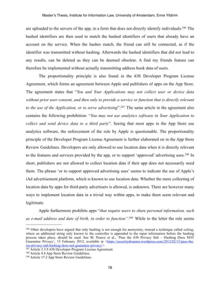 Master’s Thesis, Institute for Information Law, University of Amsterdam, Emre Yildirim


are uploaded to the servers of the app, in a form that does not directly identify individuals.246 The
hashed identifiers are then used to match the hashed identifiers of users that already have an
account on the service. When the hashes match, the friend can still be connected, as if the
identifier was transmitted without hashing. Afterwards the hashed identifiers that did not lead to
any results, can be deleted as they can be deemed obsolete. A find my friends feature can
therefore be implemented without actually transmitting address book data of users.
        The proportionality principle is also found in the iOS Developer Program License
Agreement, which forms an agreement between Apple and publishers of apps on the App Store.
The agreement states that “You and Your Applications may not collect user or device data
without prior user consent, and then only to provide a service or function that is directly relevant
to the use of the Application, or to serve advertising”.247 The same article in the agreement also
contains the following prohibition: “You may not use analytics software in Your Application to
collect and send device data to a third party”. Seeing that most apps in the App Store use
analytics software, the enforcement of the rule by Apple is questionable. The proportionality
principle of the Developer Program License Agreement is further elaborated on in the App Store
Review Guidelines. Developers are only allowed to use location data when it is directly relevant
to the features and services provided by the app, or to support ‘approved’ advertising uses.248 In
short, publishers are not allowed to collect location data if their app does not necessarily need
them. The phrase ‘or to support approved advertising uses’ seems to indicate the use of Apple’s
iAd advertisement platform, which is known to use location data. Whether the mere collecting of
location data by apps for third-party advertisers is allowed, is unknown. There are however many
ways to implement location data in a trivial way within apps, to make them seem relevant and
legitimate.
        Apple furthermore prohibits apps “that require users to share personal information, such
as e-mail address and date of birth, in order to function”.249 While to the letter the rule seems

246 Other developers have argued that only hashing is not enough for anonymity, instead a technique called salting,
where an additional string only known to the controller is appended to the input information before the hashing
process takes place, should be used. See M. Pearce et al., ‘Pass the iOS Privacy Salt – Hashing Does NOT
Guarantee Privacy’, 15 February 2012, available at <https://securitydreamer.wordpress.com/2012/02/15/pass-the-
ios-privacy-salt-hashing-does-not-guarantee-privacy/>.
247 Article 3.3.9 iOS Developer Program License Agreement.
248 Article 4.4 App Store Review Guidelines.
249 Article 17.2 App Store Review Guidelines.



                                                        78
 