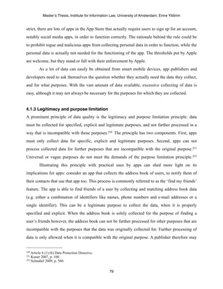 Master’s Thesis, Institute for Information Law, University of Amsterdam, Emre Yildirim


strict, there are lots of apps in the App Store that actually require users to sign up for an account,
notably social media apps, in order to function correctly. The rationale behind the rule could be
to prohibit rogue and malicious apps from collecting personal data in order to function, while the
personal data is actually not needed for the functioning of the app. The thresholds put by Apple
are welcome, but they stand or fall with their enforcement by Apple.
         As a lot of data can easily be obtained from smart mobile devices, app publishers and
developers need to ask themselves the question whether they actually need the data they collect,
and for what purposes. With the vast amount of data available, excessive collecting of data is
easy, although it may not always be necessary for the purposes for which they are collected.


4.1.3 Legitimacy and purpose limitation
A prominent principle of data quality is the legitimacy and purpose limitation principle: data
must be collected for specified, explicit and legitimate purposes, and not further processed in a
way that is incompatible with those purposes.250 The principle has two components. First, apps
must only collect data for specific, explicit and legitimate purposes. Second, apps can not
process collected data for further purposes that are incompatible with the original purpose.251
Universal or vague purposes do not meet the demands of the purpose limitation principle.252
         Illustrating this principle with practical uses by apps can shed more light on its
implications for apps: consider an app that collects the address book of users, to notify them of
their contacts that use that app too. This process is commonly referred to as the ‘find my friends’
feature. The app is able to find friends of a user by collecting and matching address book data
(e.g. either a combination of identifiers like names, phone numbers and e-mail addresses or a
single identifier). This can be a legitimate purpose to collect the data, when it is properly
specified and explicit. When the address book is solely collected for the purpose of finding a
user’s friends however, the address book can not be further processed for other purposes that are
incompatible with the purposes that the data was originally collected for. Further processing of
data is only allowed when it is compatible with the original purpose. A publisher therefore may


250 Article
          6 (1) (b) Data Protection Directive.
251 Kuner 2007, p. 100.
252 Schnabel 2009, p. 560.



                                                       79
 