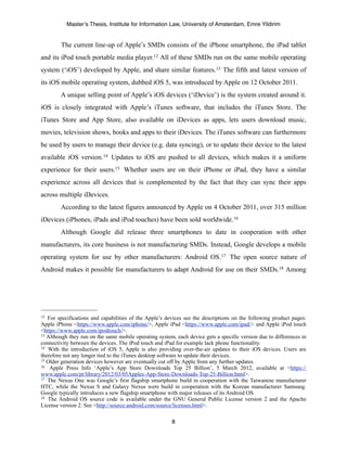 Master’s Thesis, Institute for Information Law, University of Amsterdam, Emre Yildirim


        The current line-up of Apple’s SMDs consists of the iPhone smartphone, the iPad tablet
and its iPod touch portable media player.12 All of these SMDs run on the same mobile operating
system (‘iOS’) developed by Apple, and share similar features.13 The fifth and latest version of
its iOS mobile operating system, dubbed iOS 5, was introduced by Apple on 12 October 2011.
        A unique selling point of Apple’s iOS devices (‘iDevice’) is the system created around it.
iOS is closely integrated with Apple’s iTunes software, that includes the iTunes Store. The
iTunes Store and App Store, also available on iDevices as apps, lets users download music,
movies, television shows, books and apps to their iDevices. The iTunes software can furthermore
be used by users to manage their device (e.g. data syncing), or to update their device to the latest
available iOS version.14 Updates to iOS are pushed to all devices, which makes it a uniform
experience for their users.15 Whether users are on their iPhone or iPad, they have a similar
experience across all devices that is complemented by the fact that they can sync their apps
across multiple iDevices.
        According to the latest figures announced by Apple on 4 October 2011, over 315 million
iDevices (iPhones, iPads and iPod touches) have been sold worldwide. 16
        Although Google did release three smartphones to date in cooperation with other
manufacturers, its core business is not manufacturing SMDs. Instead, Google develops a mobile
operating system for use by other manufacturers: Android OS.17 The open source nature of
Android makes it possible for manufacturers to adapt Android for use on their SMDs.18 Among




12 For specifications and capabilities of the Apple’s devices see the descriptions on the following product pages:
Apple iPhone <https://www.apple.com/iphone/>, Apple iPad <https://www.apple.com/ipad/> and Apple iPod touch
<https://www.apple.com/ipodtouch/>.
13 Although they run on the same mobile operating system, each device gets a specific version due to differences in

connectivity between the devices. The iPod touch and iPad for example lack phone functionality.
14 With the introduction of iOS 5, Apple is also providing over-the-air updates to their iOS devices. Users are

therefore not any longer tied to the iTunes desktop software to update their devices.
15 Older generation devices however are eventually cut off by Apple from any further updates.
16 Apple Press Info ‘Apple’s App Store Downloads Top 25 Billion’, 5 March 2012, available at <https://

www.apple.com/pr/library/2012/03/05Apples-App-Store-Downloads-Top-25-Billion.html>.
17 The Nexus One was Google’s first flagship smartphone build in cooperation with the Taiwanese manufacturer

HTC, while the Nexus S and Galaxy Nexus were build in cooperation with the Korean manufacturer Samsung.
Google typically introduces a new flagship smartphone with major releases of its Android OS.
18 The Android OS source code is available under the GNU General Public License version 2 and the Apache

License version 2. See <http://source.android.com/source/licenses.html>.

                                                        8
 