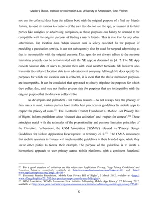 Master’s Thesis, Institute for Information Law, University of Amsterdam, Emre Yildirim


not use the collected data from the address book with the original purpose of a find my friends
feature, to send invitations to contacts of the user that do not use the app, or transmit it to third
parties like analytics or advertising companies, as those purposes can hardly be deemed to be
compatible with the original purpose of finding a user’s friends. This is also true for any other
information, like location data. When location data is solely collected for the purpose of
providing a geolocation service, it can not subsequently also be used for targeted advertising as
that is incompatible with the original purpose. That apps do not always adhere to the purpose
limitation principle can be demonstrated with the NU app, as discussed in §4.1.2. The NU App
collects location data of users to present them with local weather forecasts. NU however also
transmits the collected location data to an advertisement company. Although NU does specify the
purposes for which the location data is collected, it is clear that the above mentioned purposes
are incompatible. It can be concluded that apps need to clearly stipulate the purposes for which
they collect data, and may not further process data for purposes that are incompatible with the
original purpose that the data was collected for.
        As developers and publishers - for various reasons - do not always have the privacy of
their users in mind, various parties have drafted best practices or guidelines for mobile apps to
respect the privacy of users.253 The Electronic Frontier Foundation’s ‘Mobile User Privacy Bill
of Rights’ informs publishers about ‘focused data collection’ and ‘respect for context’.254 These
principles match with the rationales of the proportionality and purpose limitation principles of
the Directive. Furthermore, the GSM Association (‘GSMA’) released its ‘Privacy Design
Guidelines for Mobile Application Development’ in february 2012.255 The GSMA announced
that mobile operators in Europe will implement the guidelines in their branded apps, while they
invite other parties to follow their example. The purpose of the guidelines is to create a
harmonized approach to user privacy across mobile platforms, with a consistent functional




253 For a good overview of initiatives on this subject see Application Privacy, ‘App Privacy Guidelines’ and
‘Location Privacy’, respectively available at <http://www.applicationprivacy.org/?page_id=65> and <http://
www.applicationprivacy.org/?page_id=489>.
254 Electronic Frontier Foundation, ‘Mobile User Privacy Bill of Rights’, 3 March 2012, available at <https://

www.eff.org/deeplinks/2012/03/best-practices-respect-mobile-user-bill-rights>.
255 GSM Association, ‘GSMA Announces New Initiative Addressing Mobile App Privacy’, 27 February 2012,

available at <http://www.gsma.com/articles/gsma-announces-new-initiative-addressing-mobile-app-privacy/22540>.

                                                     80
 