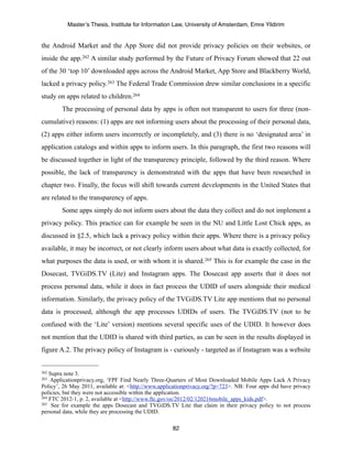 Master’s Thesis, Institute for Information Law, University of Amsterdam, Emre Yildirim


the Android Market and the App Store did not provide privacy policies on their websites, or
inside the app.262 A similar study performed by the Future of Privacy Forum showed that 22 out
of the 30 ‘top 10’ downloaded apps across the Android Market, App Store and Blackberry World,
lacked a privacy policy. 263 The Federal Trade Commission drew similar conclusions in a specific
study on apps related to children.264
        The processing of personal data by apps is often not transparent to users for three (non-
cumulative) reasons: (1) apps are not informing users about the processing of their personal data,
(2) apps either inform users incorrectly or incompletely, and (3) there is no ‘designated area’ in
application catalogs and within apps to inform users. In this paragraph, the first two reasons will
be discussed together in light of the transparency principle, followed by the third reason. Where
possible, the lack of transparency is demonstrated with the apps that have been researched in
chapter two. Finally, the focus will shift towards current developments in the United States that
are related to the transparency of apps.
        Some apps simply do not inform users about the data they collect and do not implement a
privacy policy. This practice can for example be seen in the NU and Little Lost Chick apps, as
discussed in §2.5, which lack a privacy policy within their apps. Where there is a privacy policy
available, it may be incorrect, or not clearly inform users about what data is exactly collected, for
what purposes the data is used, or with whom it is shared. 265 This is for example the case in the
Dosecast, TVGiDS.TV (Lite) and Instagram apps. The Dosecast app asserts that it does not
process personal data, while it does in fact process the UDID of users alongside their medical
information. Similarly, the privacy policy of the TVGiDS.TV Lite app mentions that no personal
data is processed, although the app processes UDIDs of users. The TVGiDS.TV (not to be
confused with the ‘Lite’ version) mentions several specific uses of the UDID. It however does
not mention that the UDID is shared with third parties, as can be seen in the results displayed in
figure A.2. The privacy policy of Instagram is - curiously - targeted as if Instagram was a website


262 Supra note 3.
263 Applicationprivacy.org, ‘FPF Find Nearly Three-Quarters of Most Downloaded Mobile Apps Lack A Privacy
Policy’, 26 May 2011, available at: <http://www.applicationprivacy.org/?p=723>. NB: Four apps did have privacy
policies, but they were not accessible within the application.
264 FTC 2012-1, p. 2, available at <http://www.ftc.gov/os/2012/02/120216mobile_apps_kids.pdf>.
265 See for example the apps Dosecast and TVGiDS.TV Lite that claim in their privacy policy to not process

personal data, while they are processing the UDID.

                                                     82
 