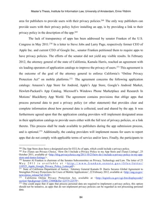 Master’s Thesis, Institute for Information Law, University of Amsterdam, Emre Yildirim


area for publishers to provide users with their privacy policies.268 The only way publishers can
provide users with their privacy policy before installing an app, is by providing a link to their
privacy policy in the description of the app.269
         The lack of transparency of apps has been addressed by senator Franken of the U.S.
Congress in May 2011.270 In a letter to Steve Jobs and Larry Page, respectively former CEO of
Apple Inc. and current CEO of Google Inc., senator Franken petitioned them to require apps to
have privacy policies. The efforts of the senator did not yield any visible results. In February
2012, the attorney general of the state of California, Kamala Harris, reached an agreement with
six leading operators of application catalogs to improve the privacy of users.271 This agreement is
the outcome of the goal of the attorney general to enforce California’s “Online Privacy
Protection Act” on mobile platforms.272 The agreement concerns the following application
catalogs: Amazon’s App Store for Android, Apple’s App Store, Google’s Android Market,
Hewlett-Packard’s App Catalog, Microsoft’s Windows Phone Marketplace and Research In
Motions’ BlackBerry App World. The agreement contains provisions that oblige apps that
process personal data to post a privacy policy (or other statement) that provides clear and
complete information about how personal data is collected, used and shared by the app. It was
furthermore agreed upon that the application catalog providers will implement designated areas
in their application catalogs to provide users either with the full text of privacy policies, or a link
thereto. This process shall be made available to publishers during the app submission process,
and is optional.273 Additionally, the catalog providers will implement means for users to report
apps that do not comply with applicable terms of service and/or laws. Finally, the participants to


268 The App Store does have a designated area for EULAs of apps, which could include a privacy policy.
269 For iTunes see Privacy Choice, ‘How Do I Include a Privacy Policy in my App Store and iTunes Listings’, 25
October 2011, available at <http://blog.privacychoice.org/2011/10/25/how-do-i-include-a-privacy-policy-in-my-app-
store-and-itunes-listings/>.
270 Senator Al Franken is chairman of the Senates Subcommittee on Privacy, Technology and Law. The letter of 25

M a y 2 0 11 i s a v a i l a b l e a t <h t t p : / / w w w. f r a n k e n . s e n a t e . g o v / f i l e s / l e t t e r /
110525_Apple_Google_Privacy_Policy_Letter.pdf>.
271 State of California Department of Justice, ‘Attorney General Kamala D. Harris Secures Global Agreement to

Strengthen Privacy Protections for Users of Mobile Applications’, 22 February 2012, available at <http://oag.ca.gov/
news/press_release?id=2630>.
272   California Online Privacy Protection Act, available at <http://leginfo.ca.gov/cgi-bin/displaycode?
section=bpc&group=22001-23000&file=22575-22579>.
273 One could argue that if apps that process personal data are required to implement a privacy policy, this option

should not be tentative, as apps that do not implement privacy policies can be regarded as not processing personal
data.

                                                            84
 