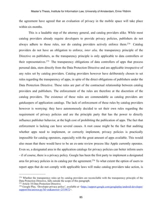 Master’s Thesis, Institute for Information Law, University of Amsterdam, Emre Yildirim


the agreement have agreed that an evaluation of privacy in the mobile space will take place
within six months.
        This is a laudable step of the attorney general, and catalog providers alike. While most
catalog providers already require developers to provide privacy policies, publishers do not
always adhere to those rules, nor do catalog providers actively enforce them.274 Catalog
providers do not have an obligation to enforce, inter alia, the transparency principle of the
Directive on publishers, as the transparency principle is only applicable to data controllers or
their representatives.275 The transparency obligations of data controllers of apps that process
personal data, stem directly from the Data Protection Directive and are applicable irrespective of
any rules set by catalog providers. Catalog providers however have deliberately chosen to set
rules regarding the transparency of apps, in spite of the direct obligations of publishers under the
Data Protection Directive. These rules are part of the contractual relationship between catalog
providers and publishers. The enforcement of the rules are therefore at the discretion of the
catalog providers. The existence of these rules are commendable as catalog providers are
gatekeepers of application catalogs. The lack of enforcement of these rules by catalog providers
however is worrying: they have autonomously decided to set their own rules regarding the
requirement of privacy policies and are the principle party that has the power to directly
influence publisher behavior, at the high cost of prohibiting the publication of apps. The fact that
enforcement is lacking can have several causes. A root cause might be the fact that auditing
whether apps need to implement, or correctly implement, privacy policies is practically
impossible for catalog operators, especially with the great amount of apps available. This would
also mean that there would have to be an ex-ante review process like Apple currently operates.
Even so, a designated area in the application catalogs for privacy policies can better inform users
- if of course, there is a privacy policy. Google has been the first party to implement a designated
area for privacy policies in its catalog per the agreement.276 To what extent the option of users to
report apps that do not comply with applicable laws will make catalog providers take action, is


274 Whether the transparency rules set by catalog providers are reconcilable with the transparency principle of the
Data Protection Directive, falls outside the scope of this paragraph.
275 Article 10 Data Protection Directive.
276 Google Play, ‘Developer privacy policy’, available at <https://support.google.com/googleplay/android-developer/

support/bin/answer.py?hl=en&answer=2519872>.

                                                        85
 