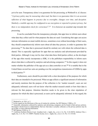Master’s Thesis, Institute for Information Law, University of Amsterdam, Emre Yildirim


yet to be seen. Transparency alone is no guarantee for fair processing, as Wetherall et. al. discuss:
“A privacy policy may be reassuring when read, but there is no guarantee that it is an accurate
reflection of what happens in practice due to oversights, changes over time, and deception.
Similarly, a mobile app may be configured to use encryption or expected to protect privacy, but

there is no independent check for correctness”.277 It is however an essential step towards fair
processing.
        It can be concluded from the transparency principle, that apps have to inform users about
what data they collect and for what purposes the data are used. Considering that apps can access
intricate information on smart mobile devices, sometimes even without knowledge of their users,
they should comprehensively inform users about all data they process, in order to guarantee fair
processing.278 No data that is processed should be omitted, nor with whom the collected data is
shared. This is especially significant for apps that use analytics and advertisement provided by
third parties. Although it may not be clear what data these third parties collect, as the developer
of the app often merely incorporates a SDK, it is the publishers responsibility to inform users
about what data is collected by analytics and advertising companies.279 In this regard, it does not
matter whether the publisher of the app acts as a data controller or not.280 It is notable that in the
United States several law suits are pending over the surreptitious transmission of UDIDs by apps
to third parties.281
        Furthermore, users should be provided with a clear description of the purposes for which
their data are intended to be processed. When an app collects a significant amount of information
and merely mentions that the purpose of the collection is for ‘market research’, users are not
adequately informed; users will not know what the market research entails or how their data is
relevant for that purpose. Attention therefore needs to be given to the clear stipulation of
purposes for which the data is processed, so users can be adequately informed. In this regard, the


277 Wetherall et. al. 2011, p. 2.
278 In this regard see the disclosure of the use of cookies by websites. See WP Opinion 1/2008, p. 22.
279 Generally, information collected by analytics and advertising companies can be found in their privacy policies.

Developers should however independently find out what data is actually collected, as the privacy policies may be
out of date, or omit collected information.
280 WP Opinion 2/2010, p. 11.
281 California Northern District Court: Jonathan Lalo v. Apple, Inc., et al., C.A. No. 5:10–05878; Anthony Chiu v.

Apple, Inc., C.A. No. 5:11–00407; Natasha Acosta, et al. v. Apple, Inc., et al., C.A. No. 3:11–01326.

                                                        86
 