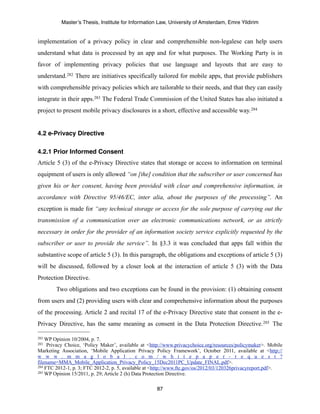 Master’s Thesis, Institute for Information Law, University of Amsterdam, Emre Yildirim


implementation of a privacy policy in clear and comprehensible non-legalese can help users
understand what data is processed by an app and for what purposes. The Working Party is in
favor of implementing privacy policies that use language and layouts that are easy to
understand.282 There are initiatives specifically tailored for mobile apps, that provide publishers
with comprehensible privacy policies which are tailorable to their needs, and that they can easily
integrate in their apps.283 The Federal Trade Commission of the United States has also initiated a
project to present mobile privacy disclosures in a short, effective and accessible way. 284


4.2 e-Privacy Directive

4.2.1 Prior Informed Consent
Article 5 (3) of the e-Privacy Directive states that storage or access to information on terminal
equipment of users is only allowed “on [the] condition that the subscriber or user concerned has
given his or her consent, having been provided with clear and comprehensive information, in
accordance with Directive 95/46/EC, inter alia, about the purposes of the processing”. An
exception is made for “any technical storage or access for the sole purpose of carrying out the
transmission of a communication over an electronic communications network, or as strictly
necessary in order for the provider of an information society service explicitly requested by the
subscriber or user to provide the service”. In §3.3 it was concluded that apps fall within the
substantive scope of article 5 (3). In this paragraph, the obligations and exceptions of article 5 (3)
will be discussed, followed by a closer look at the interaction of article 5 (3) with the Data
Protection Directive.
        Two obligations and two exceptions can be found in the provision: (1) obtaining consent
from users and (2) providing users with clear and comprehensive information about the purposes
of the processing. Article 2 and recital 17 of the e-Privacy Directive state that consent in the e-
Privacy Directive, has the same meaning as consent in the Data Protection Directive. 285 The

282 WP Opinion 10/2004, p. 7.
283  Privacy Choice, ‘Policy Maker’, available at <http://www.privacychoice.org/resources/policymaker>. Mobile
Marketing Association, ‘Mobile Application Privacy Policy Framework’, October 2011, available at <http://
w w w . m m a g l o b a l . c o m / w h i t e p a p e r - r e q u e s t ?
filename=MMA_Mobile_Application_Privacy_Policy_15Dec2011PC_Update_FINAL.pdf>.
284 FTC 2012-1, p. 3; FTC 2012-2, p. 5, available at <http://www.ftc.gov/os/2012/03/120326privacyreport.pdf>.
285 WP Opinion 15/2011, p. 29; Article 2 (h) Data Protection Directive.



                                                     87
 