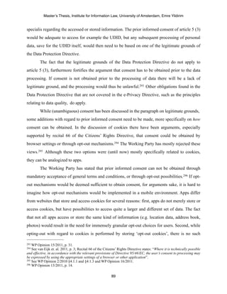 Master’s Thesis, Institute for Information Law, University of Amsterdam, Emre Yildirim


specialis regarding the accessed or stored information. The prior informed consent of article 5 (3)
would be adequate to access for example the UDID, but any subsequent processing of personal
data, save for the UDID itself, would then need to be based on one of the legitimate grounds of
the Data Protection Directive.
         The fact that the legitimate grounds of the Data Protection Directive do not apply to
article 5 (3), furthermore fortifies the argument that consent has to be obtained prior to the data
processing. If consent is not obtained prior to the processing of data there will be a lack of
legitimate ground, and the processing would thus be unlawful.293 Other obligations found in the
Data Protection Directive that are not covered in the e-Privacy Directive, such as the principles
relating to data quality, do apply.
         While (unambiguous) consent has been discussed in the paragraph on legitimate grounds,
some additions with regard to prior informed consent need to be made, more specifically on how
consent can be obtained. In the discussion of cookies there have been arguments, especially
supported by recital 66 of the Citizens’ Rights Directive, that consent could be obtained by
browser settings or through opt-out mechanisms.294 The Working Party has mostly rejected these
views.295 Although these two options were (until now) mostly specifically related to cookies,
they can be analogized to apps.
         The Working Party has stated that prior informed consent can not be obtained through
mandatory acceptance of general terms and conditions, or through opt-out possibilities.296 If opt-
out mechanisms would be deemed sufficient to obtain consent, for arguments sake, it is hard to
imagine how opt-out mechanisms would be implemented in a mobile environment. Apps differ
from websites that store and access cookies for several reasons: first, apps do not merely store or
access cookies, but have possibilities to access quite a larger and different set of data. The fact
that not all apps access or store the same kind of information (e.g. location data, address book,
photos) would result in the need for immensely granular opt-out choices for users. Second, while
opting-out with regard to cookies is performed by storing ‘opt-out cookies’, there is no such

293 WP Opinion 15/2011, p. 31.
294 See van Eijk et. al. 2011, p. 3; Recital 66 of the Citizens’ Rights Directive states: “Where it is technically possible
and effective, in accordance with the relevant provisions of Directive 95/46/EC, the user’s consent to processing may
be expressed by using the appropriate settings of a browser or other application”.
295 See WP Opinion 2/2010 §4.1.1 and §4.1.3 and WP Opinion 16/2011.
296 WP Opinion 13/2011, p. 14.



                                                            89
 