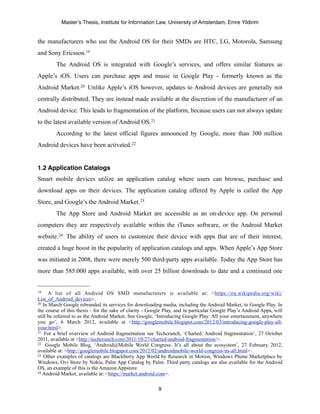 Master’s Thesis, Institute for Information Law, University of Amsterdam, Emre Yildirim


the manufacturers who use the Android OS for their SMDs are HTC, LG, Motorola, Samsung
and Sony Ericsson.19
        The Android OS is integrated with Google’s services, and offers similar features as
Apple’s iOS. Users can purchase apps and music in Google Play - formerly known as the
Android Market.20 Unlike Apple’s iOS however, updates to Android devices are generally not
centrally distributed. They are instead made available at the discretion of the manufacturer of an
Android device. This leads to fragmentation of the platform, because users can not always update
to the latest available version of Android OS. 21
        According to the latest official figures announced by Google, more than 300 million
Android devices have been activated. 22


1.2 Application Catalogs
Smart mobile devices utilize an application catalog where users can browse, purchase and
download apps on their devices. The application catalog offered by Apple is called the App
Store, and Google’s the Android Market. 23
        The App Store and Android Market are accessible as an on-device app. On personal
computers they are respectively available within the iTunes software, or the Android Market
website.24 The ability of users to customize their device with apps that are of their interest,
created a huge boost in the popularity of application catalogs and apps. When Apple’s App Store
was initiated in 2008, there were merely 500 third-party apps available. Today the App Store has
more than 585.000 apps available, with over 25 billion downloads to date and a continued one


19    A list of all Android OS SMD manufacturers is available at: <https://en.wikipedia.org/wiki/
List_of_Android_devices>.
20 In March Google rebranded its services for downloading media, including the Android Market, to Google Play. In

the course of this thesis - for the sake of clarity - Google Play, and in particular Google Play’s Android Apps, will
still be referred to as the Android Market. See Google, ‘Introducing Google Play: All your entertainment, anywhere
you go’, 6 March 2012, available at <http://googlemobile.blogspot.com/2012/03/introducing-google-play-all-
your.html>.
21 For a brief overview of Android fragmentation see Techcrunch, ‘Charted: Android fragmentation’, 27 October

2011, available at <http://techcrunch.com/2011/10/27/charted-android-fragmentation/>.
22 Google Mobile Blog, ‘Android@Mobile World Congress: It’s all about the ecosystem’, 27 February 2012,

available at: <http://googlemobile.blogspot.com/2012/02/androidmobile-world-congress-its-all.html>.
23 Other examples of catalogs are Blackberry App World by Research in Motion, Windows Phone Marketplace by

Windows, Ovi Store by Nokia, Palm App Catalog by Palm. Third party catalogs are also available for the Android
OS, an example of this is the Amazon Appstore.
24 Android Market, available at: <https://market.android.com>.



                                                         9
 
