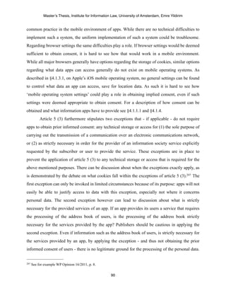 Master’s Thesis, Institute for Information Law, University of Amsterdam, Emre Yildirim


common practice in the mobile environment of apps. While there are no technical difficulties to
implement such a system, the uniform implementation of such a system could be troublesome.
Regarding browser settings the same difficulties play a role. If browser settings would be deemed
sufficient to obtain consent, it is hard to see how that would work in a mobile environment.
While all major browsers generally have options regarding the storage of cookies, similar options
regarding what data apps can access generally do not exist on mobile operating systems. As
described in §4.1.3.1, on Apple’s iOS mobile operating system, no general settings can be found
to control what data an app can access, save for location data. As such it is hard to see how
‘mobile operating system settings’ could play a role in obtaining implied consent, even if such
settings were deemed appropriate to obtain consent. For a description of how consent can be
obtained and what information apps have to provide see §4.1.1.1 and §4.1.4.
           Article 5 (3) furthermore stipulates two exceptions that - if applicable - do not require
apps to obtain prior informed consent: any technical storage or access for (1) the sole purpose of
carrying out the transmission of a communication over an electronic communications network,
or (2) as strictly necessary in order for the provider of an information society service explicitly
requested by the subscriber or user to provide the service. These exceptions are in place to
prevent the application of article 5 (3) to any technical storage or access that is required for the
above mentioned purposes. There can be discussion about when the exceptions exactly apply, as
is demonstrated by the debate on what cookies fall within the exceptions of article 5 (3).297 The
first exception can only be invoked in limited circumstances because of its purpose: apps will not
easily be able to justify access to data with this exception, especially not where it concerns
personal data. The second exception however can lead to discussion about what is strictly
necessary for the provided services of an app. If an app provides its users a service that requires
the processing of the address book of users, is the processing of the address book strictly
necessary for the services provided by the app? Publishers should be cautious in applying the
second exception. Even if information such as the address book of users, is strictly necessary for
the services provided by an app, by applying the exception - and thus not obtaining the prior
informed consent of users - there is no legitimate ground for the processing of the personal data.


297   See for example WP Opinion 16/2011, p. 8.

                                                      90
 